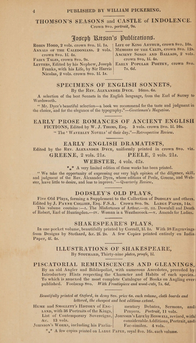 —— 4 PUBLISHED BY WILLIAM PICKERING. THOMSON’S SEASONS and CASTLE of INDOLENCE. Crown 8vo. portrait, 9s. Joseph Witson’s Publications. Rosin Hoop, 2 vols. crown 8vo. 1l. 1s. | Lire or Kine ArTHurR, crown 8vo. 10s. ANNALS OF THE CALEDONIANS, 2 vols.| Memoirs OF THE CELTS, crown vo. 12s. crown 8vo. Ll. 4s. Ancient Sones AND BALLADS, 2 vols. Farry TALES, crown 8vo. 9s. crown 8yvo, ll. 4s. Letters, Edited by his Nephew, Joseph | Earty Popurar Poetry, crown 8yo. Franks, with his Life, by Sir Harris 7s. 6d. Nicolas, 2 vols. crown 8vo. Il. 1s. | SPECIMENS OF ENGLISH SONNETS, By the Rev. ALEXANDER Dyce. 16mo. 6s. A selection of the best Sonnets in the English language, from the Earl of Surrey to Wordsworth. «Mr. Dyce’s beautiful selection—a book we recommend for the taste and judgment in the choice, and for the elegance of the typography.” —Gentleman’s Magazine. EARLY PROSE ROMANCES OF ANCIENT ENGLISH FICTIONS, Edited by W. J. THoms, Esq. 3 vols. crown 8yvo. Il. 10s. ‘¢ The ‘ WAVERLEY NovELs’ of their day.”—Retrospective Review, EARLY ENGLISH DRAMATISTS, Edited by the Rev. ALEXANDER Dyce, uniformly printed in crown 8yo. viz. GREENE, 2 vols. 21s. PEELE, 2 vols. 21s. WEBSTER, 4 vols. 42s. * .* A very limited edition of these works has been printed. ‘‘ We take the opportunity of expressing our very high opinion of the diligence, skill, and judgment of the Rev. Alexander Dyce, whose editions of Peele, Greene, and Web- ster, leave little to desire, and less to improve.” — Quarterly Review, DODSLEY’S OLD PLAYS, Five Old Plays, forming a Supplement to the Collection of DopsLey and others. Edited by J. PAYNE Cotiirr, Esq. F.S.A. Crown 8vo. 9s. LARGE Paper, 14s. This volume contains:—1. The Misfortunes of Arthur.—i1. 111. Downfall and Death of Robert, Earl of Huntingdon.—r1v. Woman is a Weathercock.—v. Amends for Ladies. SHAKESPEARE’S PLAYS, In one pocket volume, beautifully printed by Corrall, 11. 1s. With 38 Engravings | from Designs by Stothard, &c. 21.2s. A few Copies printed entirely on India) Paper, 4l. 4s. ILLUSTRATIONS OF SHAKESPEARE, By SrorHarD, Thirty-nine plates, proofs, 11. PISCATORIAL REMINISCENCES AND GLEANINGS,, By an old Angler and Bibliopolist, with numerous Anecdotes, preceded by; Introductory Hints respecting the Character and Habits of each species.;) To which is annexed the most complete Catalogue of Books on Angling ever} published. Foolscap 8vo. With Frontispiece and wood-cuts, 7s. 6d. | Beautifully printed at Oxford, in demy 8vo. price 6s. each volume, cloth boards and lettered, the cheapest and best editions eatant. | Hume and Smotietr’s History of Enc- mentary Debates, Sermons, and) LAND, With 36 Portraits of the Kings, Prayers. Portrait, 11 vols. | List of Contemporary Sovereigns,| Jounson’s Lireby BosweE zt, revised, with! &c. 13 vols. considerable Additions, Portrait, and) Jounson’s Works, including his Parlia- Fac-similes., 4 vols. | | . : « | *,* A few copies printed on LARGE Paper, royal 8vo. 16s. each volume. ; }