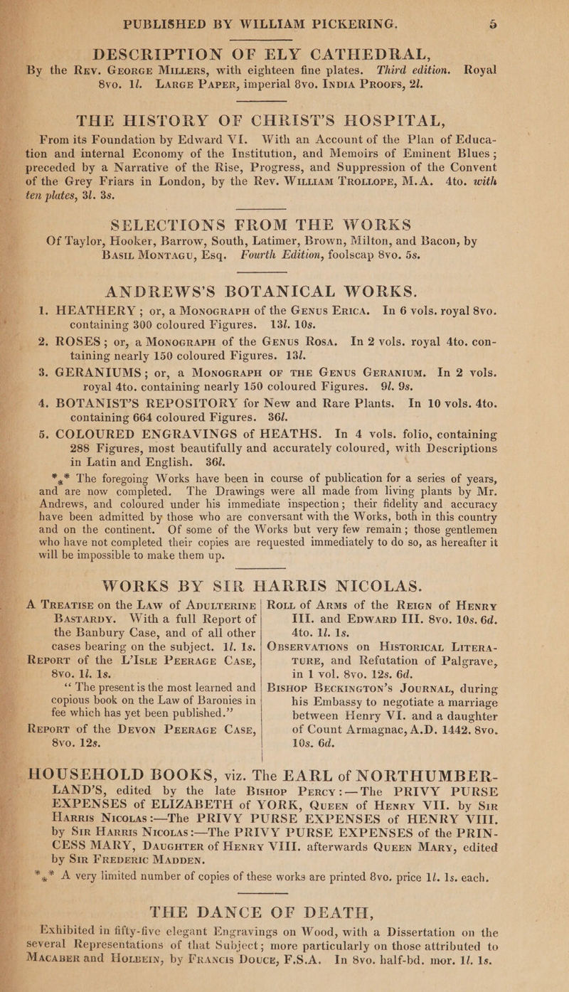 DESCRIPTION OF ELY CATHEDRAL, ‘By the Rrv. Grorcre MiLters, with eighteen fine plates. Third edition. Royal 8vo. 1l. LArGE PAPER, imperial 8vo. InpiA PRoogs, 2l. THE HISTORY OF CHRIST’S HOSPITAL, From its Foundation by Edward VI. With an Account of the Plan of Educa- Ls as, SELECTIONS FROM THE WORKS Of Taylor, Hooker, Barrow, South, Latimer, Brown, Milton, and Bacon, by Bast Montacu, Esq. Fourth Edition, foolscap 8vo. 5s. ANDREWS’S BOTANICAL WORKS. 1. HEATHERY ; or, a Monoeraru of the Genus Erica. In 6 vols. royal 8vo. containing 300 coloured Figures. 131. 10s. 2. ROSES; or, a Monocrapu of the Genus Rosa. In 2 vols. royal 4to. con- taining nearly 150 coloured Figures, 131. 3. GERANIUMS; or, a MonoGraPH OF THE GENUS GERANIUM. In 2 vols. royal 4to. containing nearly 150 coloured Figures. 91. 9s. 4. BOTANIST’S REPOSITORY for New and Rare Plants. In 10 vols. 4to. containing 664 coloured Figures. 361. 5. COLOURED ENGRAVINGS of HEATHS. In 4 vols. folio, containing 288 Figures, most beautifully and accurately coloured, with Descriptions in Latin and English. 361. *.* The foregoing Works have been in course of publication for a series of years, and are now completed. The Drawings were all made from living plants by Mr. Andrews, and coloured under his immediate inspection; their fidelity and accuracy have been admitted by those who are conversant with the Works, both in this country and on the continent. Of some of the Works but very few remain; those gentlemen who have not completed their copies are requested immediately to do so, as hereafter it will be impossible to make them up. WORKS BY SIR HARRIS NICOLAS. _ A TREATISE on the Law of ApULTERINE | Rout of Arms of the Retan of HENRY Basrarpy. With a full Report of III. and Epwarp III. 8vo. 10s. 6d. a the Banbury Case, and of all other Ato. ll. Is. a cases bearing on the subject. 1/. 1s.| OBSERVATIONS on HisToricaL Lirera- Report of the L’Iste Peerace CASE, TURE, and Refutation of Palgrave, t 8vo. ll. Is. in 1 vol. 8vo. 12s. 6d. ‘« The present is the most learned and | Bishop BreckineTon’s JOURNAL, during copious book on the Law of Baronies in his Embassy to negotiate a marriage fee which has yet been published.” between Henry VI. and a daughter Report of the Devon PEERAGE CASE, of Count Armagnac, A.D. 1442, 8vo. 8vo. 12s. 10s. 6d. HOUSEHOLD BOOKS, viz. The EARL of NORTHUMBER- & LAND’S, edited by the late Bishop Prrcy:—The PRIVY PURSE EXPENSES of ELIZABETH of YORK, Queen of Henry VII. by Sir Harris Nicotas:—The PRIVY PURSE EXPENSES of HENRY VIII. by Sir Harris NicotAs:—The PRIVY PURSE EXPENSES of the PRIN- CESS MARY, Davenrer of Henry VIII. afterwards QuEEN Mary, edited by Sir FREDERIC MADDEN. *,* A very limited number of copies of these works are printed 8vo. price 11. Is. each. THE DANCE OF DEATH, Exhibited in fifty-five elegant Engravings on Wood, with a Dissertation on the several Representations of that Subject; more particularly on those attributed to _ Macaserand Horsein, by Francis Douce, F.S.A. In 8vo. half-bd. mor. Il. 1s. a