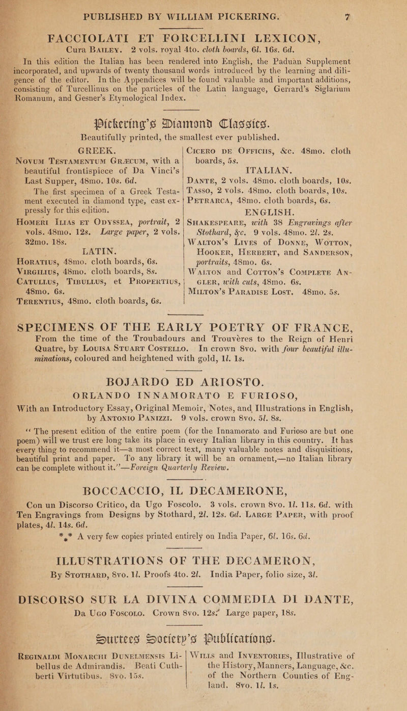 FACCIOLATI ET FORCELLINI LEXICON, ; Cura BAILEY. 2 vols. royal 4to. cloth boards, 61. 16s. 6d. Jn this edition the Italian has been rendered into English, the Paduan Supplement incorporated, and upwards of twenty thousand words introduced by the learning and dili- fs gence of the editor. Inthe Appendices will be found valuable and important additions, consisting of Turcellinus on the particles of the Latin language, Gerrard’s Siglarium ~ Romanum, and Gesner’s Etymological Index. ; Pickering’s Diamond Classics. Beautifully printed, the smallest ever published. . ee? ar ed og . GREEK. CicERO DE OFricus, &amp;c. 48mo. cloth _ Novum TEstAMENTUM GRA&amp;CUM, with a|_ boards, 5s. beautiful frontispiece of Da Vinci’s ITALIAN. Last Supper, 48mo. 10s. 6d. Dante, 2 vols. 48mo. cloth boards, 10s. The first specimen of a Greek Testa- Tasso, 2 vols. 48mo. cloth boards, 10s. ment executed in diamond type, cast ex-| PETRARCA, 48mo. cloth boards, 6s. _ pressly for this edition. ENGLISH. - Homeri Itrss ev Opyssea, portrait, 2| SHAKESPEARE, with 38 Engravings after ¥ vols. 48mo. 12s. Large paper, 2 vols. Stothard, &amp;c. 9 vols. 48mo. 21. 2s. ee 32mo0. 18s. Watron’s Lives of Donne, WortTon, Sa LATIN. Hooker, HERBERT, and SANDERSON, _ Horatius, 48mo. cloth boards, 6s. portraits, 48mo. 6s. S Vireiius, 48mo. cloth boards, 8s. Warton and Corton’s Complete An- _ Caruius, Treuiius, et PRopertius,) Ger, with cuts, 48mo. 6s. t 48mo. 6s. Mitton’s Parapise Lost. 48mo. 5s. A: TERENTIUS, 48mo. cloth boards, 6s. SPECIMENS OF THE EARLY POETRY OF FRANCE,  From the time of the Troubadours and Trouvéres to the Reign of Henri Quatre, by Louisa Stuart Cosretto. In crown 8vo. with four beautiful illu- minations, coloured and heightened with gold, ll. 1s. - PS Nite paler Ls BOJARDO ED ARIOSTO. ORLANDO INNAMORATO E FURIOSO, With an Introductory Essay, Original Memoir, Notes, and Illustrations in English, 7 by Antonio PANIzziI. 9 vols. crown 8vo. 51. 8s. ___ ‘* The present edition of the entire poem (for the Innamorato and Furioso are but one a poem) will we trust ere long take its place in every Italian library in this country. It has every thing to recommend it—a most correct text, many valuable notes and disquisitions, beautiful print and paper. To any library it will be an ornament,—no Italian library can be complete without it.” —Foreign Quarterly Review. BOCCACCIO, [IL DECAMERONE, fm Conun Discorso Critico, da Ugo Foscolo.: 3 vols. crown 8vo. Il. 11s. 6d. with mm. Ten Engravings from Designs by Stothard, 2/. 12s. 6d. Lance Paper, with proof _ plates, 4/. 14s. 6d. , * * A very few copies printed entirely on India Paper, 61. 16s. 6d. ILLUSTRATIONS OF THE DECAMERON, By Stormarp, 8vo. 11. Proofs 4to. 2/. India Paper, folio size, 31. ' DISCORSO SUR LA DIVINA COMMEDIA DI DANTE, Da Uco Foscoto. Crown 8vo. 12s; Large paper, 18s. Surtees Society's jublications. Reerwatpt Monarcnt Dunevmensis Li- | Wrirs and Inventories, Illustrative of bellus de Admirandis. Beati Cuth- the History, Manners, Language, &amp;c. berti Virtutibus. 8vo. 15s. of the Northern Counties of Eng- land. Svo. 11. Ls,