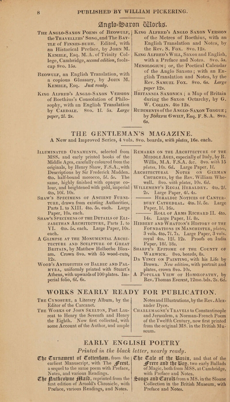 Tur ANGLO-SAXON Poems of BEOWULF, the TRAVELLERS’ Sone, and The Bar- TLE of Frnnes-BURH. Edited, with an Historical Preface, by Joun M. Kemete, Esq. M.A. of Trinity Col- lege, Cambridge, second edition, fools- cap 8vo. 15s. BrowuLr, an English Translation, with a copious Glossary, by Joun M. KEMBLE, Esq. Just ready. Kine ALFRED’s ANGLO-SAXON VERSION of Boethius’s Consolation of Philo- sophy, with an English Translation by CarpALeE. 8vo. 1l. 5s. Large paper, 21. 2s. et sek “| { ' Kine ALFRED’s ANGLO SAXON VERSION — of the Metres of Boethius, with an— English Translation and Notes, by the Rev. S. Fox. 8vo. 12s. | Kine ALFrep’s W111, Saxon and English, — with a Preface and Notes. 8vo. 5s. MeENotocium; or, the Poetical Calendar of the Anglo Saxons; with an En- glish Translation and Notes, by the Rev. SAMUEL Fox. 8vo. 6s. Large «. paper 12s. BRITANNIA SAXONICA ; a Map of Britain during the Saxon Octarchy, by G. W. Corin. 4to 12s. RuDIMENTS of the ANGLO-SAxon TONGUE; by Josepu Gwitt, Esq. F.S.A. 8vo. 6s. ILLUMINATED ORNAMENTS, selected from MSS. and early printed books of the Middle Ages, carefully coloured from the originals, by Henry Shaw, F.S.A., with Descriptions by Sir Frederick Madden. 4to. half-bound morocco, 5/. 5s. The same, highly finished with opaque co- lour, and heightened with gold, imperial Ato. 101. 10s. SuHaw’s SPECIMENS OF ANCIENT FuRNI- TURE, drawn from existing Authorities, Parts I. to XIII. 4to. 5s. each. Large Paper, 10s. each. SHAW’S SPECIMENS OF THE DETAILS OF ELI- ZABETHAN ARCHITECTURE, Parts I. to VI. 4to. 5s. each. Large Paper, 10s. each. A GLIMPSE AT THE MONUMENTAL ARCHI- TECTURE AND SCULPTURE OF GREAT Britain, by Matthew Holbeche Blox- am. Crown 8vo. with 55 wood-cuts, 12s. Woop’s ANTIQUITIES OF BALBEC AND PAL- MYRA, uniformly printed with Stuart’s Athens, with upwards of 100 plates. Im- perial folio, 61. 6s. REMARKS ON THE ARCHITECTURE OF THE MIpDLE AGES, especially of Italy, by R. Willis, M.A. F.S.A. &amp;c. 8vo. with 15 plates, 10s. 6d. Large Paper, Ll. ARCHITECTURAL Notes ON GERMAN CHURCHES, by the Rev. William Whe- well. 8vo. with plates, 10s. 6d. WILLEMENT’S REGAL HERALDRY. 4to. 2/. 2s. Large Paper, 41. 4s. HERALDIC NoTIcEs OF CANTER- BURY CATHEDRAL. 4to.1l.5s. Large Paper, ll. 16s. Routt oF ARMs RicwHarp II. 4to. 14s. Large Paper, 1l. 8s. HIBBERT AND WHATTON’S HIsTORY OF THE FOUNDATIONS IN MANCHESTER, plates, 3 vols. 4to. 71. 7s. Large Paper, 3 vols. royal 4to. 12/. 12s. Proofs on India Paper, 18/. 18s. SHARPE’s EPITOME OF THE COUNTY OF Warwick. 8vo. boards, 8s. Da Vinct on PAINTING, with his Life by Brown. New edition, with portrait and plates, crown 8vo. 10s. A PopuLar View or Homa@opatny, by Rev. Thomas Everest, 12mo. bds. 8s. 6d. THe Cynosure, a Literary Album, by the Editor of the Carcanet. THe WorKS OF JOHN SKELTON, Poet Lau- reat to Henry the Seventh and Henry the Eighth. Now first collected, with some Account of the Author, and ample Notes and Illustrations, by the Rev. Alex- — ander Dyce. CHARLEMAGNE’S TRAVELS to Constantinople — and Jerusalem, a Norman-French Poem | of the Twelfth Century, now first printed from the original MS. in the British Mu- seum. EARLY ENGLISH POETRY Printed in the black letter, nearly ready. The Turnament of Tottenham, from the | Che Cale of the Wasi, and that of the earliest Manuscript, with The Jfeest, reve and the Gop, two early Ballads a sequel to the same poem with Preface, of Magic, both from MSS. at Cambridge, Notes, and various Readings. with Preface and Notes. The Putbrowne Maid, reprinted from the | Songs and Carols from a MS. inthe Sloane first edition of Arnold’s Chronicle, with Collection in the British Museum, with Preface, various Readings, and Notes. Preface and Notes.