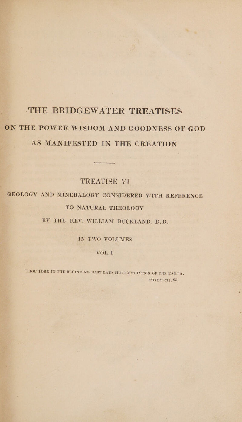 THE BRIDGEWATER TREATISES ON THE POWER WISDOM AND GOODNESS OF GOD AS MANIFESTED IN THE CREATION TREATISE VI GEOLOGY AND MINERALOGY CONSIDERED WITH REFERENCE TO NATURAL THEOLOGY BY THE REV. WILLIAM BUCKLAND, D.D. IN TWO VOLUMES VOL I THOU LORD IN THE BEGINNING HAST LAID THE FOUNDATION OF THE EARTH,