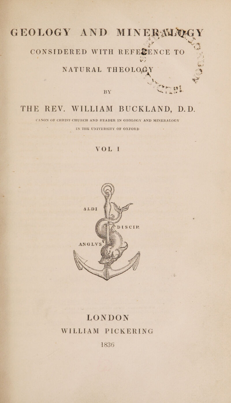 GEOLOGY AND MIN ERM F. E ‘f “— CONSIDERED WITH REFE@ENCE TO ~~; : e ie re Nan NATURAL THEOLOGY “y BY es THE REV. WILLIAM BUCKLAND, D.D. CANON OF CHRIST CHURCH AND READER IN GEOLOGY AND MINERALOGY IN THE UNIVERSITY OF OXFORD VOL I 1836