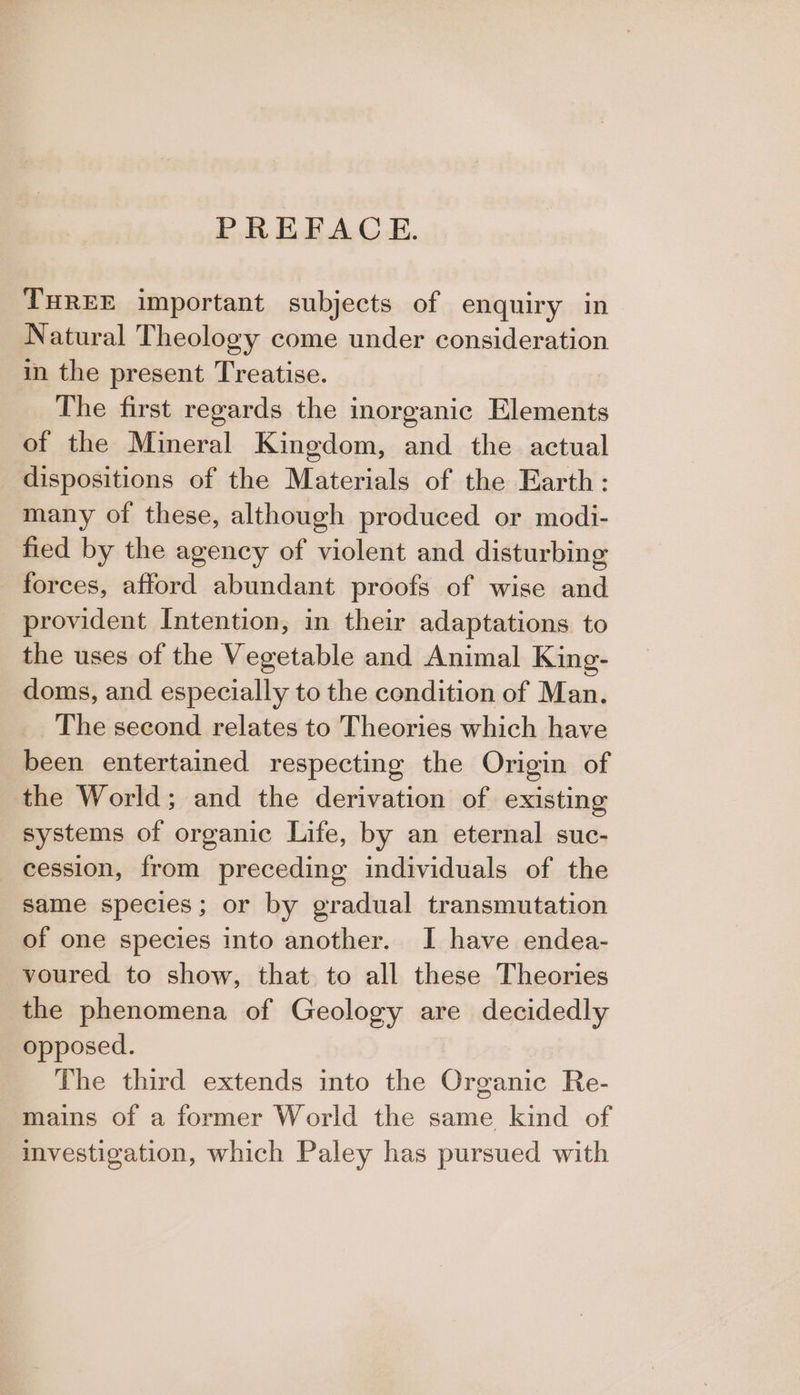 PREFACE. THREE important subjects of enquiry in Natural Theology come under consideration in the present Treatise. The first regards the inorganic Elements of the Mineral Kingdom, and the actual dispositions of the Materials of the Earth: many of these, although produced or modi- fied by the agency of violent and disturbing forces, afford abundant proofs of wise and provident Intention, in their adaptations to the uses of the Vegetable and Animal King- doms, and especially to the condition of Man. The seeond relates to Theories which have been entertained respecting the Origin of the World; and the derivation of existing systems of organic Life, by an eternal suc- cession, from preceding individuals of the same species; or by gradual transmutation of one species into another. I have endea- voured to show, that to all these Theories the phenomena of Geology are decidedly opposed. The third extends into the Organic Re- mains of a former World the same kind of investigation, which Paley has pursued with