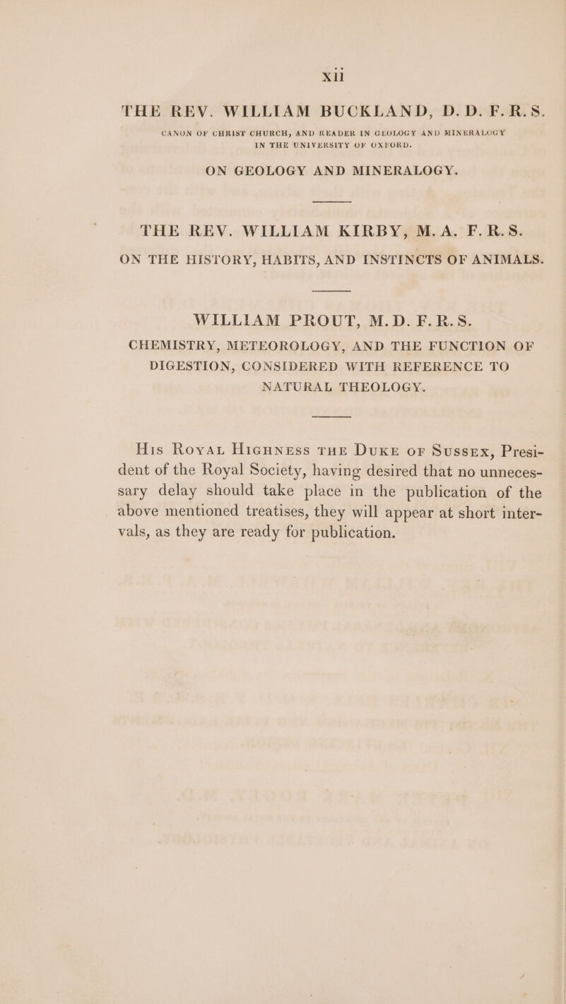 XU THE REV. WILLIAM BUCKLAND, D.D.F.R.S. CANON OF CHRIST CHURCH, AND READER IN GEOLOGY AND MINERALOGY IN THE UNIVERSITY OF OXFORD. ON GEOLOGY AND MINERALOGY. THE REV. WILLIAM KIRBY, M.A. F.R.S. ON THE HISTORY, HABITS, AND INSTINCTS OF ANIMALS. WILLIAM PROUT, M.D. F.R.S. CHEMISTRY, METEOROLOGY, AND THE FUNCTION OF DIGESTION, CONSIDERED WITH REFERENCE TO NATURAL THEOLOGY. His Roya Hicuness rue DuKE or Sussex, Presi- dent of the Royal Society, having desired that no unneces- sary delay should take place in the publication of the above mentioned treatises, they will appear at short inter- vals, as they are ready for publication.