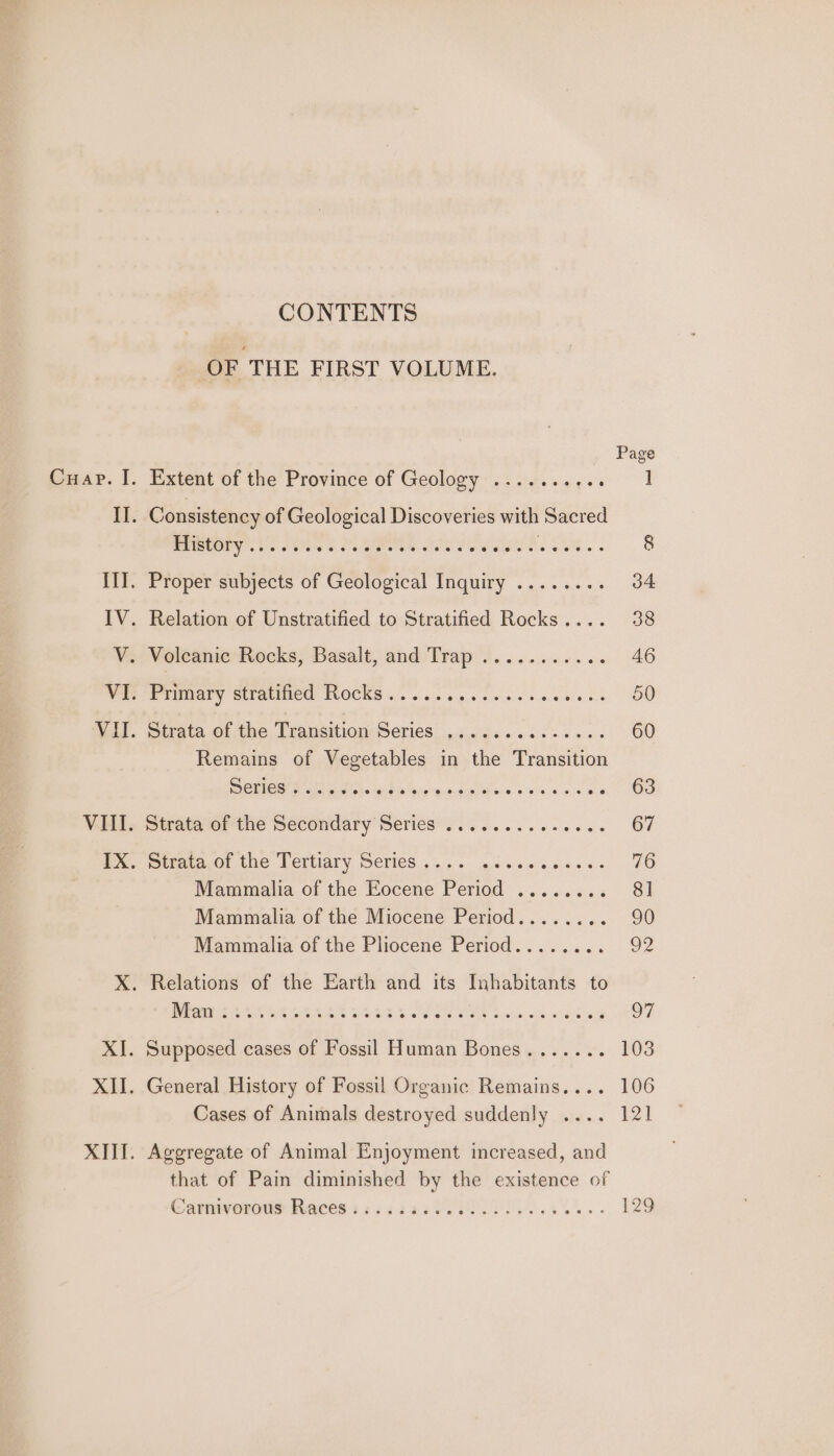 CONTENTS OF THE FIRST VOLUME. Cuap. I. Extent of the Province of Geology .......+.. ] II. Consistency of Geological Discoveries with Sacred BMCOPY, US os So RO. SOU See ees ea car 8 III. Proper subjects of Geological Inquiry ........ 34 IV. Relation of Unstratified to Stratified Rocks.... 38 V. Volcanic Rocks, Basalt ind) Mra sa 6 ees bie we 46 WP EP UMAVY SEPUUINEE. KLOCKS 405 seco e gs cele ss wow ons 50 Wail. trata of the Transition Series. .;.5....0&lt;..... 60 Remains of Vegetables in the Transition DCSE ae a8 iain to eg patavonace srw oe 63 VAL. Strateiot the Secondary Series... 5... ee ee 67 me tate 0! the Tertiary Series... ess. menses 76 Mammalia of the Eocene Period ........ 8] Mammalia of the Miocene Period........ 90 Mammalia of the Pliocene Period........ o2 X. Relations of the Earth and its Inhabitants to POM AT AOA AAAS GRA OP ee Oe Bieta os open 7 XI. Supposed cases of Fossil Human Bones....... 103 XII. General History of Fossil Organic Remains.... 106 Cases of Animals destroyed suddenly .... 121 XIII. Aggregate of Animal Enjoyment increased, and that of Pain diminished by the existence of Carmiveroue Raced :2i5223 VIO. 129