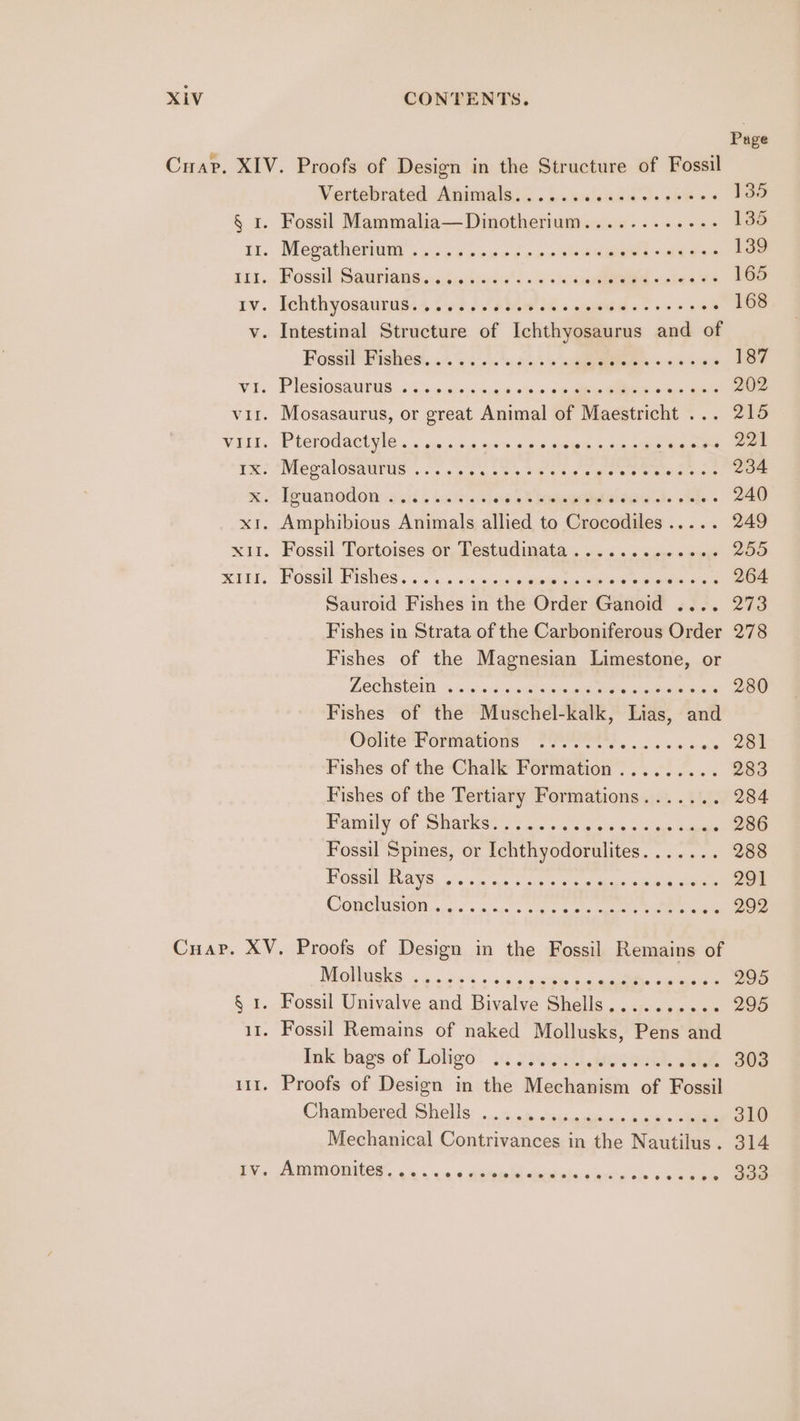 Page Cuap. XIV. Proofs of Design in the Structure of Fossil Vertebrated Animals......ccseeeseeses 135 § 1. Fossil Mammalia—Dinotherium...........- 135 Tt.. Meeatheruur sp. 26 2eeed oxo se akeaes Aes eo 139 111,,, Fossil Saurianss:sisectiaiss . +s ccd «pies oe 165 rv. Fchthyosaqurugs+ f43).' tion hs somes «0 0 4 am 168 v. Intestinal Structure of Ichthyosaurus and of Pose Frahest, .'.% 6 0's 304 > cee 5 187 VE. PIeCSOGaUris 5 4. + 2rn/s.9e 695.0 oe Rae © Qo ee 202 vir. Mosasaurus, or great Animal of Maestricht ... 215 VIGIL. PLCHOd aC Hle 4. « sie sss a0 58 9 a eS caswe Gee 1%? Niepaloeamrus’. on a Les he esp eaters sete eae 234 mic” Pewanodom-osis s bunches 8 hgeetdaie ds side @ 240) x1. Amphibious Animals dified to Crocodiles . 249 xii. Fossil. Tortoises or, Testudinata . .. « .. + s0 © ej 255 mIDE. Possil Fishes... os... 6 <cstsisumts oy oe ee « csees 204 Sauroid Fishes in the Order Ganoid .... 273 Fishes in Strata of the Carboniferous Order 278 Fishes of the Magnesian Limestone, or DESC ONE ars 9:5 become ereise tee nines ale 280 Fishes of the Muschel-kalk, Lias, and shite l orniaetous “PPI OIRS os 3. a-ak 281 Fishes of the Chalk Formation......... 283 Fishes of the Tertiary Formations....... 284 PY OT SHAvKSt yt A oa sears ota hee 286 Fossil Spines, or Ichthyodorulites....... 288 Poegu Wave, .*. sine oie oes aes Ca ee 291 COOUONUISIOM. 4s’. 5 suc op oe os ee ae ee 292 Cuap. XV. Proofs of Design in the Fossil Remains of Naik «os 5. cece eee acon SOB § 1. Fossil Univalve and Bivalve Shells.......... 295 11. Fossil Remains of naked Mollusks, Pens and ink: bags of Loligo! .¢ 230.4 eee, ALE 303 11. Proofs of Design in the Mechanism of Fossil Chambered) Shells: 5.5 ses sess ook Se 310 Mechanical Contrivances in the Nautilus. 314 TV. ADIDODIES 6 ss se « Bemis @eeeeeee#ees8ees&amp; een oe? ee