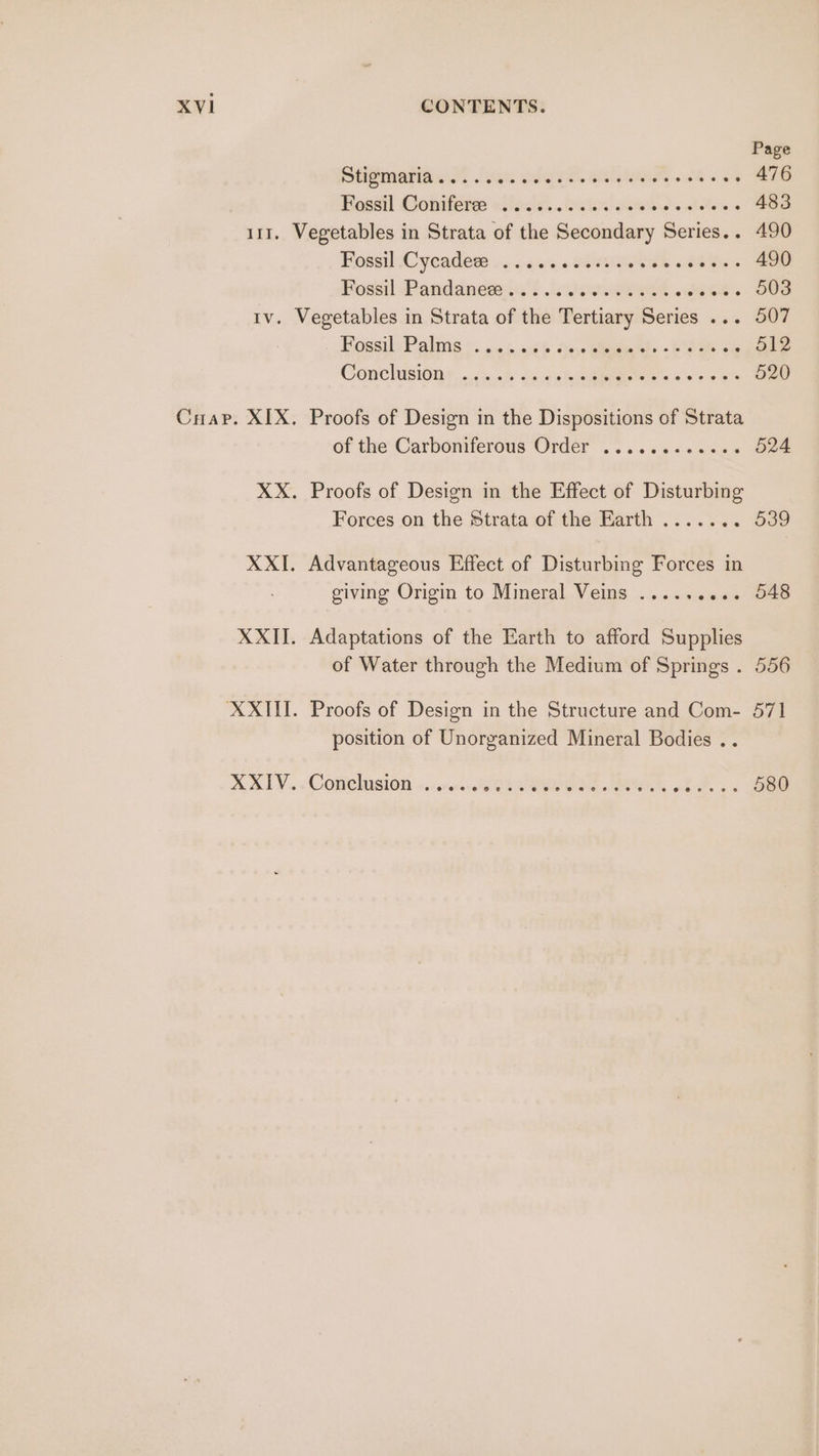 Page etipmaniann, (vec si eh. alga FE «8h os 476 Hassel Coniteres x6 \sis0%. ic ieeien's atele's 6 483 111, Vegetables in Strata of the Secondary Series.. 490 Fossil (Cycadere .... . «0s «svsat ee ee Pods Pandandse i's .cuhseegeee hes OB tv. Vegetables in Strata of the Tertiary Series ... 507 HossilsPalms ©. .05.446 Se cea -E eae oe 512 Conclisionr...<i...% 263 ptejemgtae = 6 se > o 520 Cuap. XIX. Proofs of Design in the Dispositions of Strata or the: Carboniterous ‘Order’. ..<%¢s4 ses 524 XX. Proofs of Design in the Effect of Disturbing Forces on the Strata of the Earth ....... 539 XXI. Advantageous Effect of Disturbing Forces in giving Origin to Mineral Veins ...... oe. 048 XXII. Adaptations of the Earth to afford Supplies of Water through the Medium of Springs . 556 XXIII. Proofs of Design in the Structure and Com- 571 position of Unorganized Mineral Bodies .. A ALY. -COmehusion 4, .nr.<c8G Hee. vt 3. ss Bee