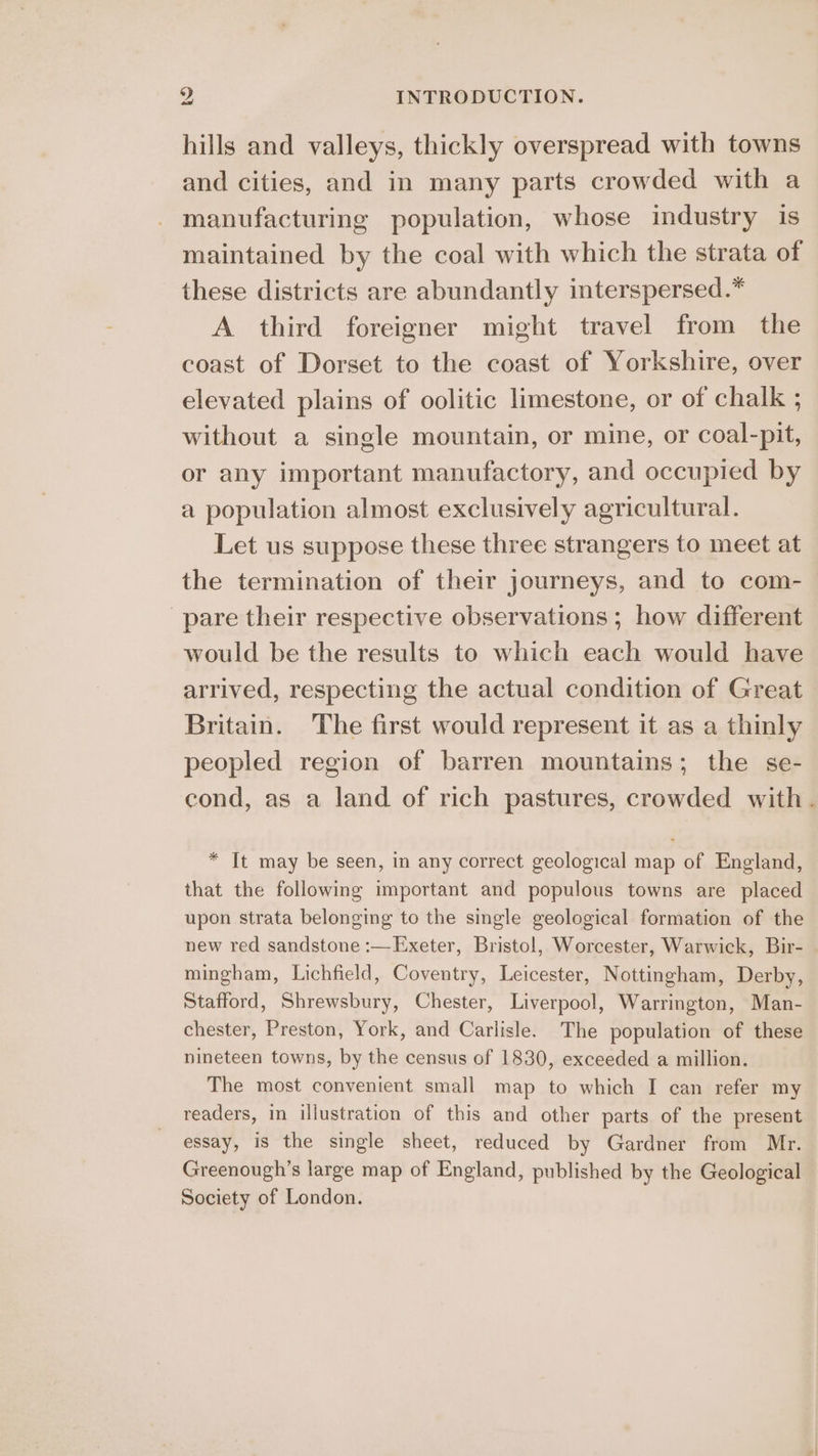 hills and valleys, thickly overspread with towns and cities, and in many parts crowded with a manufacturing population, whose industry is maintained by the coal with which the strata of these districts are abundantly interspersed.” A third foreigner might travel from the coast of Dorset to the coast of Yorkshire, over elevated plains of oolitic limestone, or of chalk ; without a single mountain, or mine, or coal-pit, or any important manufactory, and occupied by a population almost exclusively agricultural. Let us suppose these three strangers to meet at the termination of their journeys, and to com- pare their respective observations ; how different would be the results to which each would have arrived, respecting the actual condition of Great Britain. The first would represent it as a thinly peopled region of barren mountains; the se- cond, as a land of rich pastures, crowded with. * It may be seen, in any correct geological map of England, that the following important and populous towns are placed upon strata belonging to the single geological formation of the new red sandstone :—Exeter, Bristol, Worcester, Warwick, Bir- mingham, Lichfield, Coventry, Leicester, Nottingham, Derby, Stafford, Shrewsbury, Chester, Liverpool, Warrington, Man- chester, Preston, York, and Carlisle. The population of these nineteen towns, by the census of 1830, exceeded a million. The most convenient small map to which I can refer my readers, in illustration of this and other parts of the present essay, is the single sheet, reduced by Gardner from Mr. Greenough’s large map of England, published by the Geological Society of London.