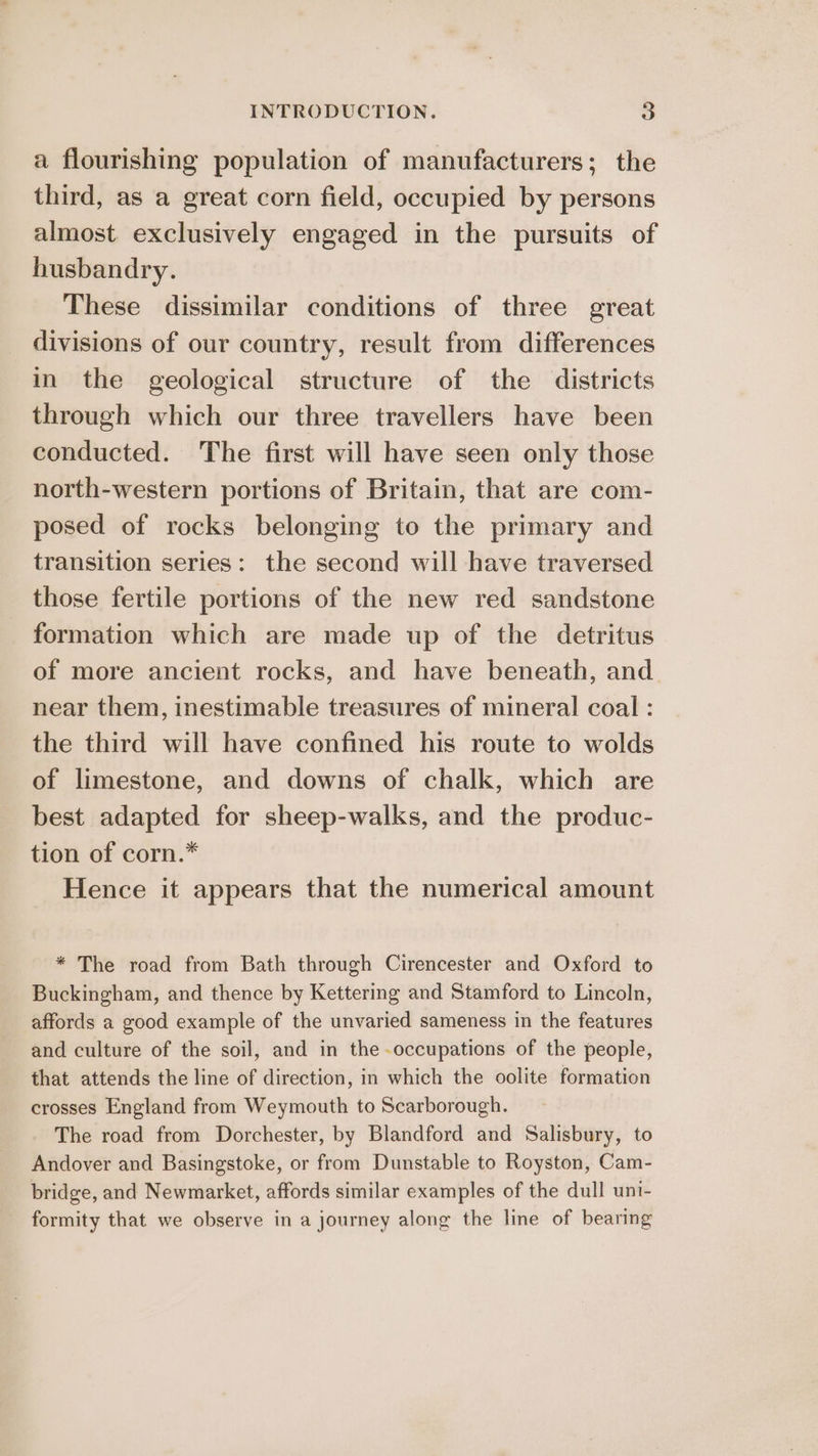 a flourishing population of manufacturers; the third, as a great corn field, occupied by persons almost exclusively engaged in the pursuits of husbandry. These dissimilar conditions of three great divisions of our country, result from differences in the geological structure of the districts through which our three travellers have been conducted. The first will have seen only those north-western portions of Britain, that are com- posed of rocks belonging to the primary and transition series: the second will have traversed those fertile portions of the new red sandstone formation which are made up of the detritus of more ancient rocks, and have beneath, and near them, inestimable treasures of mineral coal : the third will have confined his route to wolds of limestone, and downs of chalk, which are best adapted for sheep-walks, and the produc- tion of corn.* Hence it appears that the numerical amount * The road from Bath through Cirencester and Oxford to Buckingham, and thence by Kettering and Stamford to Lincoln, affords a good example of the unvaried sameness in the features and culture of the soil, and in the occupations of the people, that attends the line of direction, in which the oolite formation crosses England from Weymouth to Scarborough. The road from Dorchester, by Blandford and Salisbury, to Andover and Basingstoke, or from Dunstable to Royston, Cam- bridge, and Newmarket, affords similar examples of the dull uni- formity that we observe in a journey along the line of bearing