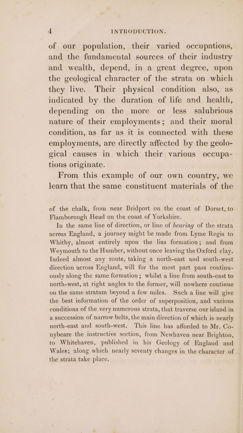 of our population, their varied occupations, and the fundamental sources of their industry and wealth, depend, in a great degree, upon the geological character of the strata on which they live. Their physical condition also, as indicated by the duration of life and health, depending on the more or less_ salubrious nature of their employments; and their moral condition, as far as it is connected with these employments, are directly affected by the geolo- gical causes in which their various occupa- tions originate. From this example of our own country, we learn that the same constituent materials of the of the chalk, from near Bridport on the coast of Dorset, to Flamborough Head on the coast of Yorkshire. In the same line of direction, or line of bearing of the strata across England, a journey might be made from Lyme Regis to Whitby, almost entirely upon the lias formation; and from Weymouth to the Humber, without once leaving the Oxford clay. Indeed almost any route, taking a north-east and south-west direction across England, will for the most part pass continu- ously along the same formation; whilst a line from south-east to north-west, at right angles to the former, will nowhere continue on the same stratum beyond a few miles. Such a line will give the best information of the order of superposition, and various conditions of the very numerous strata, that traverse our island in a succession of narrow belts, the main direction of which is nearly north-east and south-west. This line has afforded to Mr. Co- nybeare the instructive section, from Newhaven near Brighton, to Whitehaven, published in his Geology of England and Wales; along which nearly seventy changes in the character of the strata take place.