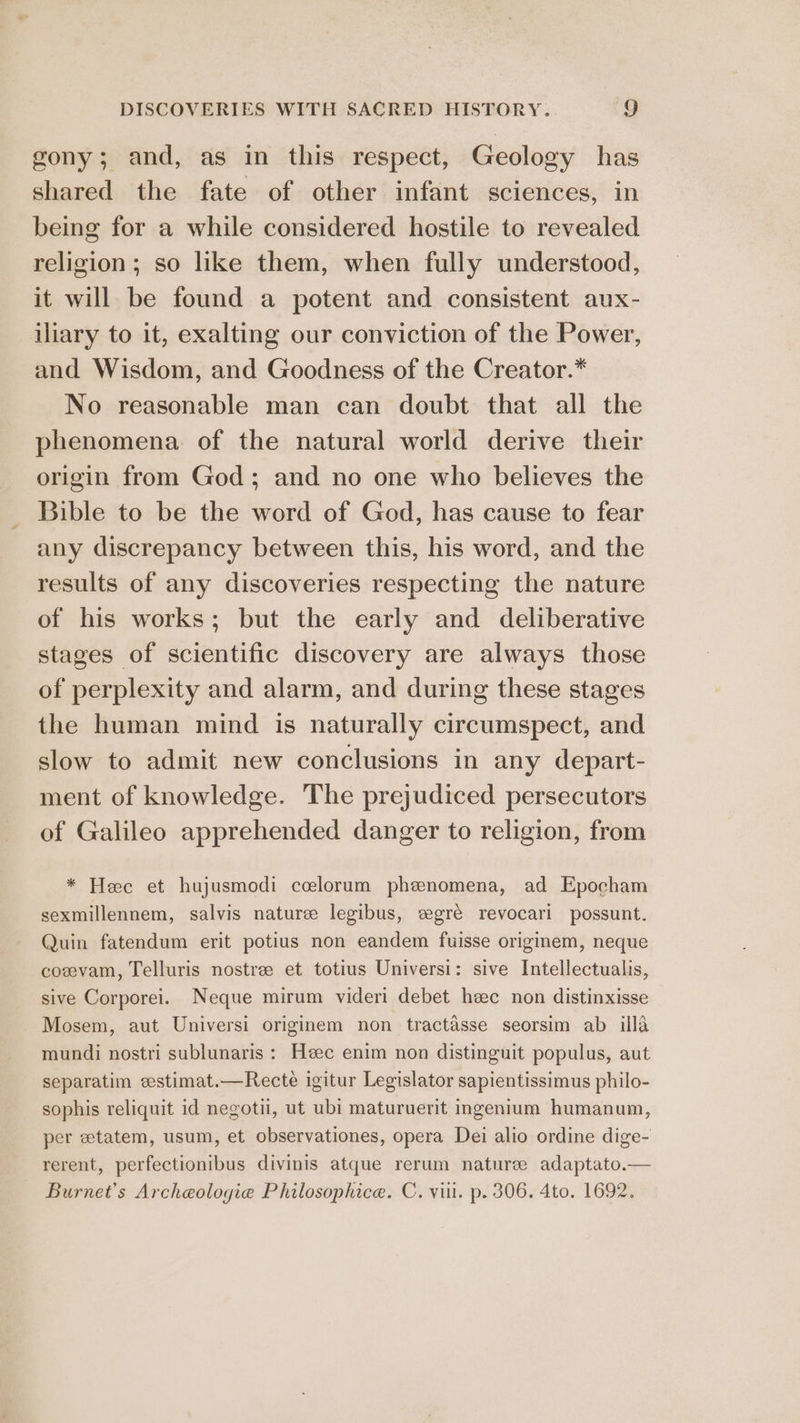 gony; and, as in this respect, Geology has shared the fate of other infant sciences, in being for a while considered hostile to revealed religion; so like them, when fully understood, it will be found a potent and consistent aux- iliary to it, exalting our conviction of the Power, and Wisdom, and Goodness of the Creator.* No reasonable man can doubt that all the phenomena of the natural world derive their origin from God; and no one who believes the Bible to be the word of God, has cause to fear any discrepancy between this, his word, and the results of any discoveries respecting the nature of his works; but the early and deliberative stages of scientific discovery are always those of perplexity and alarm, and during these stages the human mind is naturally circumspect, and slow to admit new conclusions in any depart- ment of knowledge. The prejudiced persecutors of Galileo apprehended danger to religion, from * Hee et hujusmodi ccelorum phenomena, ad Epocham sexmillennem, salvis nature legibus, eegré revocari possunt. Quin fatendum erit potius non eandem fuisse originem, neque coevam, Telluris nostre et totius Universi: sive Intellectualis, sive Corporei. Neque mirum videri debet heec non distinxisse Mosem, aut Universi originem non tractasse seorsim ab ila mundi nostri sublunaris : Heec enim non distinguit populus, aut separatim estimat.—Recte igitur Legislator sapientissimus philo- sophis reliquit id negotii, ut ubi maturuerit ingenium humanum, per etatem, usum, et observationes, opera Dei alio ordine dige- rerent, perfectionibus divinis atque rerum nature adaptato.— Burnet’s Archeologie Philosophice. C. vii. p. 306. 4to. 1692.