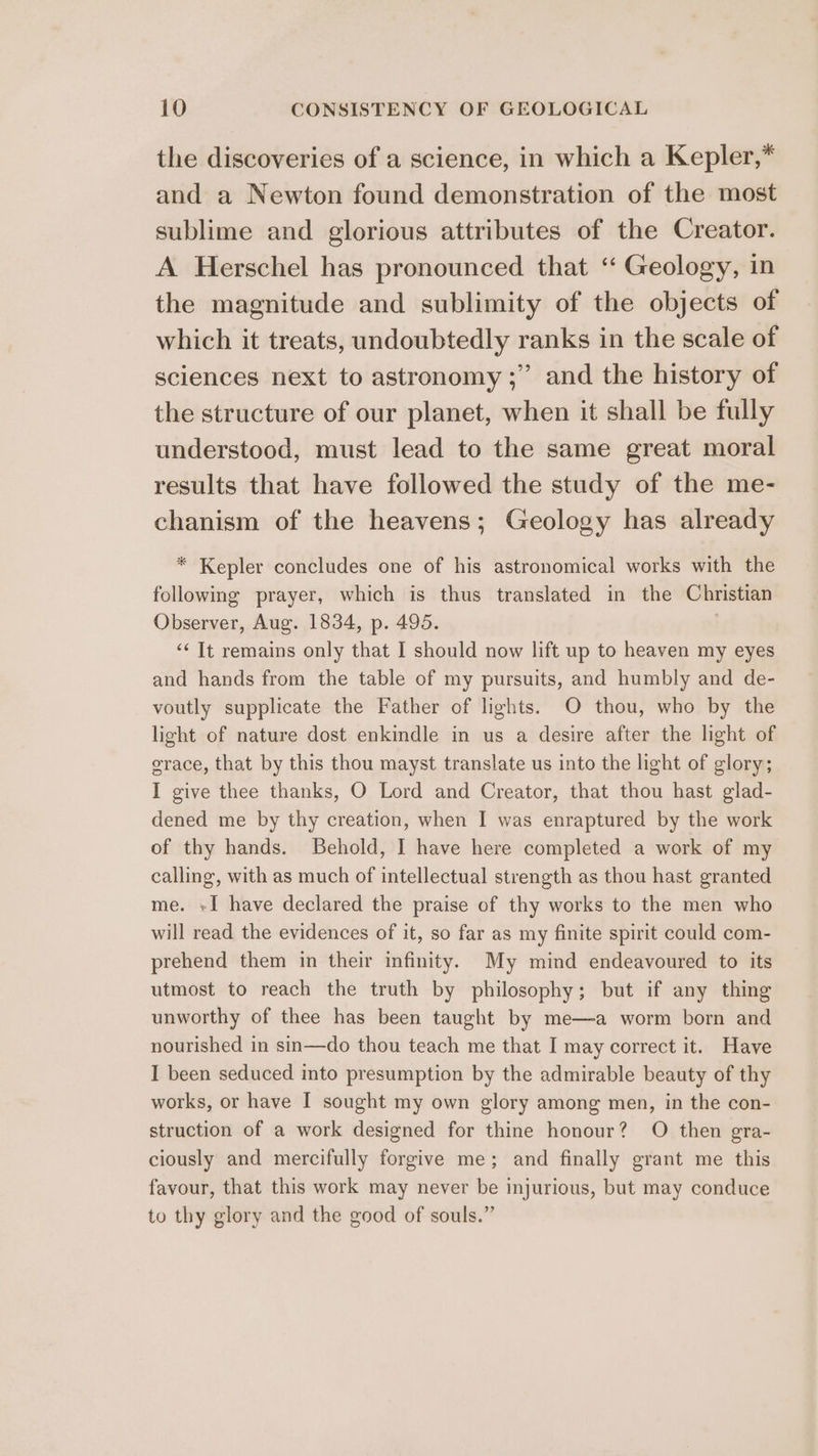 the discoveries of a science, in which a Kepler,* and a Newton found demonstration of the most sublime and glorious attributes of the Creator. A Herschel has pronounced that “ Geology, in the magnitude and sublimity of the objects of which it treats, undoubtedly ranks in the scale of sciences next to astronomy ;” and the history of the structure of our planet, when it shall be fully understood, must lead to the same great moral results that have followed the study of the me- chanism of the heavens; Geology has already * Kepler concludes one of his astronomical works with the following prayer, which is thus translated in the Christian Observer, Aug. 1834, p. 495. ‘« Tt remains only that I should now lift up to heaven my eyes and hands from the table of my pursuits, and humbly and de- voutly supplicate the Father of lights. O thou, who by the light of nature dost enkindle in us a desire after the light of orace, that by this thou mayst translate us into the light of glory; I give thee thanks, O Lord and Creator, that thou hast glad- dened me by thy creation, when I was enraptured by the work of thy hands. Behold, I have here completed a work of my calling, with as much of intellectual strength as thou hast granted me. +I have declared the praise of thy works to the men who will read the evidences of it, so far as my finite spirit could com- prehend them in their infinity. My mind endeavoured to its utmost to reach the truth by philosophy; but if any thing unworthy of thee has been taught by me—a worm born and nourished in sin—do thou teach me that I may correct it. Have I been seduced mto presumption by the admirable beauty of thy works, or have I sought my own glory among men, in the con- struction of a work designed for thine honour? O then gra- ciously and mercifully forgive me; and finally grant me this favour, that this work may never be injurious, but may conduce to thy glory and the good of souls.”