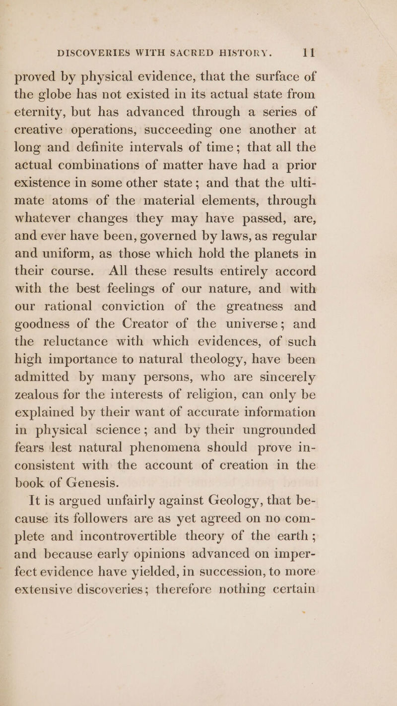 proved by physical evidence, that the surface of the globe has not existed in its actual state from eternity, but has advanced through a series of creative operations, succeeding one another at long and definite intervals of time; that all the actual combinations of matter have had a prior existence in some other state; and that the ulti- mate atoms of the material elements, through whatever changes they may have passed, are, and ever have been, governed by laws, as regular and uniform, as those which hold the planets in their course. All these results entirely accord with the best feelings of our nature, and with our rational conviction of the greatness and goodness of the Creator of the universe; and the reluctance with which evidences, of such high importance to natural theology, have been admitted by many persons, who are sincerely zealous for the interests of religion, can only be explained by their want of accurate information in physical science; and by their ungrounded fears lest natural phenomena should prove in- consistent with the account of creation in the book of Genesis. It is argued unfairly against Geology, that be- cause its followers are as yet agreed on no com- plete and incontrovertible theory of the earth ; and because early opinions advanced on imper- fect evidence have yielded, in succession, to more extensive discoveries; therefore nothing certain