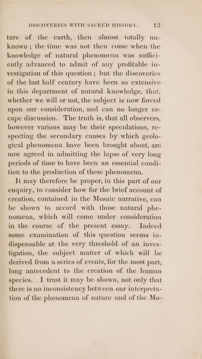 ture of the earth, then almost totally un- known ; the time was not then come when the knowledge of natural phenomena was suflici- ently advanced to admit of any profitable in- vestigation of this question; but the discoveries of the last half century have been so extensive in this department of natural knowledge, that, whether we will or not, the subject is now forced upon our consideration, and can no longer es- cape discussion. The truth is, that all observers, however various may be their speculations, re- specting the secondary causes by which geolo- gical phenomena have been brought about, are now agreed in admitting the lapse of very long periods of time to have been an essential condi- tion to the production of these phenomena. It may therefore be proper, in this part of our enquiry, to consider how far the brief account of creation, contained in the Mosaic narrative, can be shown to accord with those natural phe- nomena, which will come under consideration in the course of the present essay. Indeed some examination of this question seems in- dispensable at the very threshold of an inves- tigation, the subject matter of which will be derived from a series of events, for the most part, long antecedent to the creation of the human species. I trust it may be shown, not only that there is no inconsistency between our interpreta- tion of the phenomena of nature and of the Mo-
