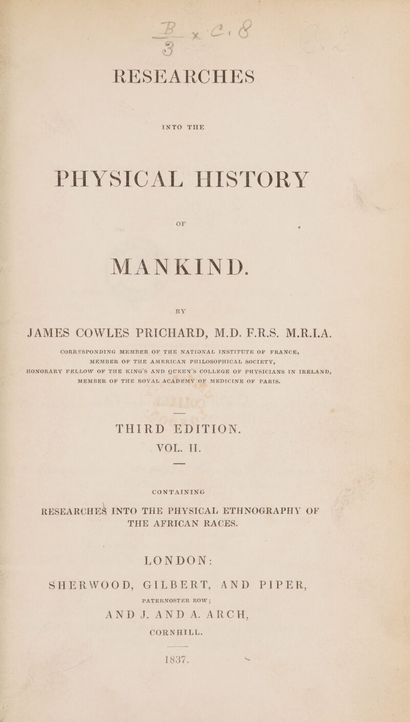 INTO THE PHYSICAL HISTORY OF MANKIND. BY JAMES COWLES PRICHARD, M.D. F.R.S. M.R.LA. CORRESPONDING MEMBER OF THE NATIONAL INSTITUTE OF FRANCE, MEMBER OF THE AMERICAN PHILOSOPHICAL SOCIETY, HONORARY FELLOW OF THE KING'S AND QUEEN'S COLLEGE OF PHYSICIANS IN IRELAND, MEMBER OF THE ROYAL ACADEMY OF MEDICINE OF PARIS. THIRD EDITION. VOL. I. CONTAINING RESEARCHES INTO THE PHYSICAL ETHNOGRAPHY OF THE AFRICAN RACES. LONDON: SHERWOOD, GILBERT, AND PIPER, PATERNOSTER ROW ; AND J. AND A. ARCH, CORNHILL. 1837. =