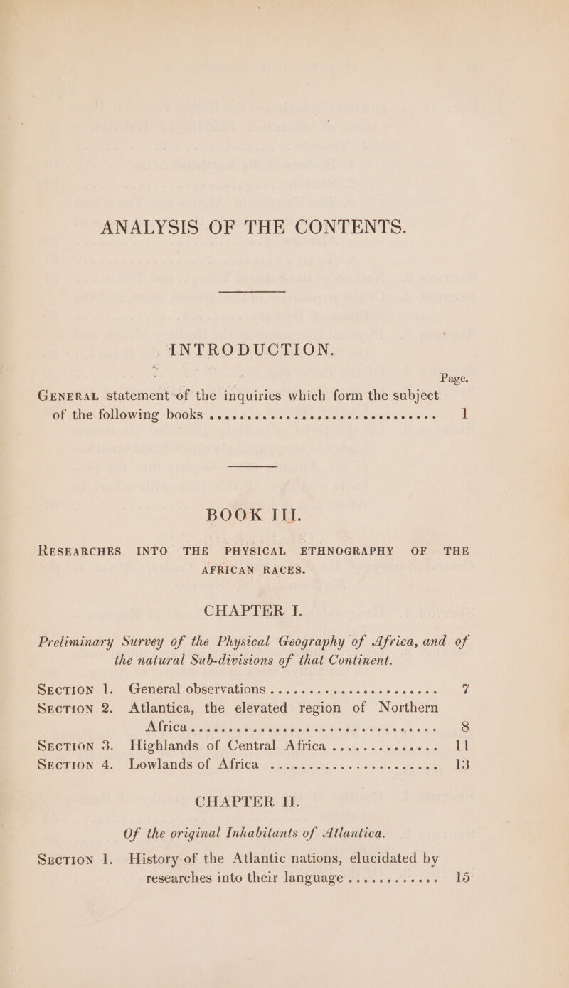 ANALYSIS OF THE CONTENTS. . INTRODUCTION. : 2 Page. GENERAL statement-of the inquiries which form the subject of the followime books sce tes else cates aes Sierdiabeeregies 1 BOOK III. RESEARCHES INTO THE PHYSICAL ETHNOGRAPHY OF THE AFRICAN RACES. CHAPTER I. Preliminary Survey of the Physical Geography of Africa, and of the natural Sub-divisions of that Continent. BEcTION te General Observations oo.) os 6 dick ae ee one oes fl Secrion 2. Atlantica, the elevated region of Northern GIL Tall Ara ahevAke Sw PLL ala tee Wiloves Shs, SS rN SA isle e ae BECTION 3.;. Highlands of Central Attica, ... sis. 2 je, ss0&lt;.0 lI meerion:4, ‘bowlands of Alia ca. daa voc shed ws ae wa 13 CHAPTER II. Of the original Inhabitants of Atlantica. Section 1. History of the Atlantic nations, elucidated by researches into their language ............ 15