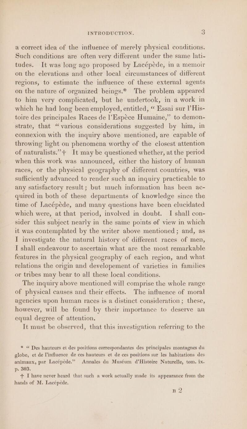 a correct idea of the influence of merely physical conditions. Such conditions are often very different under the same lati- tudes. It was long ago proposed by Lacépéde, in a memoir on the elevations and other local circumstances of different regions, to estimate the influence of these external agents on the nature of organized beings.* The problem appeared to him very complicated, but he undertook, im a work in which he had long been employed, entitled, “‘ Essai sur |’ His- toire des principales Races de l’Espece Humaine,” to demon- strate, that “various considerations suggested by him, in connexion with the inquiry above mentioned, are capable of throwing light on phenomena worthy of the closest attention of naturalists.”+ It may be questioned whether, at the period when this work was announced, either the history of human races, or the physical geography of different countries, was sufficiently advanced to render such an inquiry practicable to any satisfactory result; but much information has been ac- quired in both of these departments of knowledge since the time of Lacépede, and many questions have been elucidated which were, at that period, involved in doubt. I shall con- sider this subject nearly in the same points of view in which it was contemplated by the writer above mentioned ; and, as I investigate the natural history of different races of men, I shall endeavour to ascertain what are the most remarkable features in the physical geography of each region, and what relations the origin and developement of varieties in families or tribes may bear to all these local conditions. The inquiry above mentioned will comprise the whole range of physical causes and their effects. The influence of moral agencies upon human races is a distinct consideration ; these, however, will be found by their importance to deserve an equal degree of attention. It must be observed, that this investigation referring to the * &lt; Tes hauteurs et des positions correspondantes des principales montagnes du globe, et de l’influence de ces hauteurs et de ces positions sur les habitations des animaux, par Lacépede.” Annales du Muséum d’Histoire Naturelle, tom. ix. p- 303. +- I have never heard that such a work actually made its appearance from the hands of M. Lacépéde. BQ