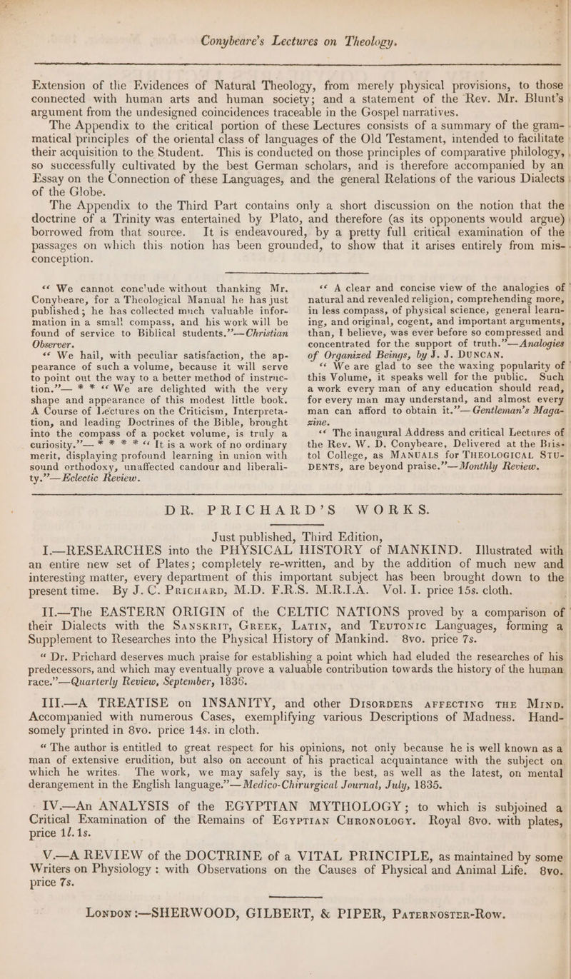 ae | } ) Conybeare’s Lectures on Theology. Extension of the Evidences of Natural Theology, from merely physical provisions, to those connected with human arts and human society; and a statement of the Rev. Mr. Blunt’s | argument from the undesigned coincidences traceable in the Gospel narratives. The Appendix to the critical portion of these Lectures consists of a summary of the gram-. matical principles of the oriental class of languages of the Old Testament, intended to facilitate » their acquisition to the Student. This is conducted on those principles of comparative philology, . so successfully cultivated by the best German scholars, and is therefore accompanied by an Essay on the Connection of these Languages, and the general Relations of the various Dialects | of the Globe. The Appendix to the Third Part contains only a short discussion on the notion that the doctrine of a Trinity was entertained by Plato, and therefore (as its opponents would argue) | borrowed from that source. It is endeavoured, by a pretty full critical examination of the» passages on which this. notion has been grounded, to show that it arises entirely from mis-- conception. “© We cannot conclude without thanking Mr. «¢ A clear and concise view of the analogies of | Conybeare, for a Theological Manual he has just published; he has collected munch valuable infor- mation in a smal! compass, and his work will be found of service to Biblical students.”’—Christzan Observer. << We hail, with peculiar satisfaction, the ap- pearance of such a volume, because it will serve to point out the way to a better method of instruc- tion.”’— * * ** We are delighted with the very shape and appearance of this modest little book. A Course of Lectures on the Criticism, Interpreta- tion, and leading Doctrines of the Bible, brought into the compass of a pocket volume, is truly a curiosity.”— * * * * « It is a work of no ordinary merit, displaying profound learning in union with sound orthodoxy, unaffected candour and liberali- ty.”— Eclectic Review. natural and revealed religion, comprehending more, in less compass, of physical science, general learn- ing, and original, cogent, and important arguments, than, I believe, was ever before so compressed and concentrated for the support of truth.”— Analogies of Organized Beings, by J. J. DUNCAN. “< We are glad to see the waxing popularity of | this Volume, it speaks well for the public. Such a work every man of any education should read, for every man may understand, and almost every man can afford to obtain it.””—Gentleman’s Maga- zine. ‘© The inaugural Address and critical Lectures of the Rev. W. D. Conybeare, Delivered at the Bris- tol College, as MANUALS for THEOLOGICAL STU- DENTS, are beyond praise.” — Monthly Review. WORKS. Illustrated with an entire new set of Plates; completely re-written, and by the addition of much new and interesting matter, every department of this important subject has been brought down to the present time. By J.C. Pricnarp, M.D. F.R.S. M.R.L.A. Vol. 1. price 15s. cloth. II.—The EASTERN ORIGIN of the CELTIC NATIONS proved by a comparison of their Dialects with the Sanskrit, Greek, Latin, and Trevronie Languages, forming a Supplement to Researches into the Physical History of Mankind. 8vo. price 7s. “ Dr. Prichard deserves much praise for establishing a point which had eluded the researches of his predecessors, and which may eventually prove a valuable contribution towards the history of the human race.” —Quarterly Review, September, 1836. III—A TREATISE on INSANITY, and other Disorpers arrectinc THE Murnp. Accompanied with numerous Cases, exemplifying various Descriptions of Madness. Hand- somely printed in 8vo. price 14s. in cloth. “ The author is entitled to great respect for his opinions, not only because he is well known as a man of extensive erudition, but also on account of his practical acquaintance with the subject on which he writes. The work, we may safely say, is the best, as well as the latest, on mental derangement in the English language.” — Medico-Chirurgical Journal, July, 1835. -IV.—An ANALYSIS of the EGYPTIAN MYTHOLOGY; to which is subjoined a ree Examination of the Remains of Ecyprian Curonotocy. Royal 8vo. with plates, price 1/.1s. cig REVIEW of the DOCTRINE of a VITAL PRINCIPLE, as maintained by some Writers on Physiology : with Observations on the Causes of Physical and Animal Life. 8vo. price 7s. Lonpon :—SHERWOOD, GILBERT, & PIPER, Paternoster-Row.