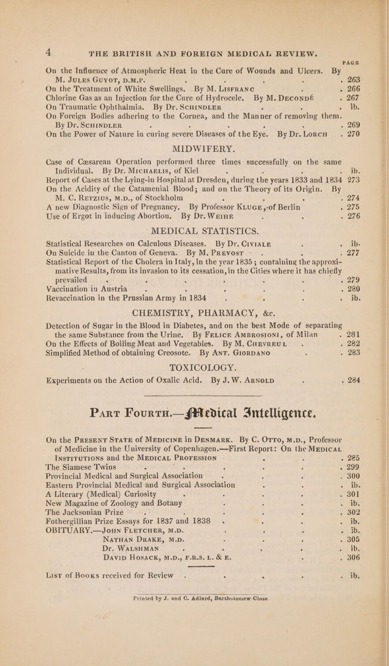 On the Treatment of White Swellings. By M. LISFRANC On Traumatic Ophthalmia. By Dr. ScHINDLER By Dr. SCHINDLER On the Power of Nature in curing severe Diseases of the Eye. MIDWIFERY. PAGER . 266 » 267 . 269 . 270 Individual. By Dr. MicHaAg.is, of Kiel M. C. Rerzius, M.p., of Stockholm Use of Ergot in inducing Abortion. By Dr. WeIHE MEDICAL STATISTICS. Statistical Researches on Calculous Diseases. By Dr. CIVIALE On Suicide in the Canton of Geneva. By M. PREvosT - ib. . 274 . 275 . 276 « ib. . 277 prevailed ° Vaccination in Austria Revaccination in the Prussian Army in 1834 e 279 . 260 ib. Simplified Method of obtaining Creosote. By ANT. GIoRDANO TOXICOLOGY. . 282 . 283 . 234 INSTITUTIONS and the MEDICAL PROFESSION ; The Siamese Twins Provincial Medical and Savareal Assocituen Eastern Provincial Medical and Surgical Association A Literary (Medical) Curiosity : New Magazine of Zoology and Botany The Jacksonian Prize ; Fothergillian Prize Essays for 1837 and 1838. OBITUARY.—Joun FLETCHER, M.D. : NATHAN DRAKE, M.D. Dr. WALSHMAN DaviD HOSsACk, M.D., F.R.S. L. &amp; E. List of Books received for Review. : ‘ Printed by J. and C. Adlard, Barthciomew Close.