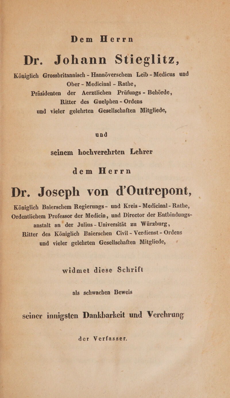 Dem Herrn E Pr Dr. Johann Stieglitz, Königlich Grossbritannisch - Hannöverschem Leib -Medicus und Ober - Medicinal - Rathe, Präsidenten der Aerztlichen Prüfungs - Behörde, Ritter des Guelphen - Ordens und vieler gelehrten Gesellschaften Mitgliede, und seinem hochverehrten Lehrer dem Herrn Dr. Joseph von d’Outrepont, Königlich Baierschem Regierungs- und Kreis - Medicinal - Rathe, Ordentlichem Professor der Medicin, und Director der Entbindungs- anstalt an der Julius - Universität zu Würzburg, Ritter des Königlich Baierschen Civil - Verdienst - Ordens und vieler gelehrten Gesellschaften Mitgliede, widmet diese Schrift i als schwachen Beweis seiner innigsten Dankbarkeit und Verehrung der Verfasser,