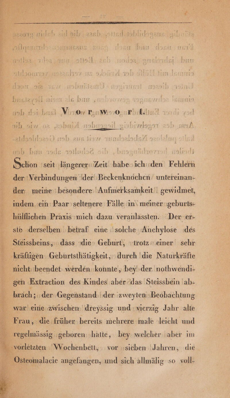 Ar : er i 17 i Es Yin, f \ 3, ie { if y ash Nor bası Vo 7:4 W 93,0: Ph &amp;ilin rg # $ H £ a #% | rl u: [3 R3 3374 HyıızEn) ü Tr — m ; = 3 E Ion! P i ia99 130 E der: Verbindungen der ‚Beckenknochen untereinan- der: meine: besondere; Aufmerksamkeit‘. gewidmet, indem .:ein: Paar seltenere Fälle in meiner geburts- hülflichen Praxis:mich dazu veranlassten. ‚Der er- ste «derselben beiraf eine solche ‚‚Anchylose (des Steissbeins,;; dass die» Geburt, trotz ».einer sehr nicht: beendet werden: konnte, bey'‚der. nothwendi- gen Extraction des Kindes aber das Steissbein 'ab- war eine zwischen dreyssig und vierzig Jahr alte
