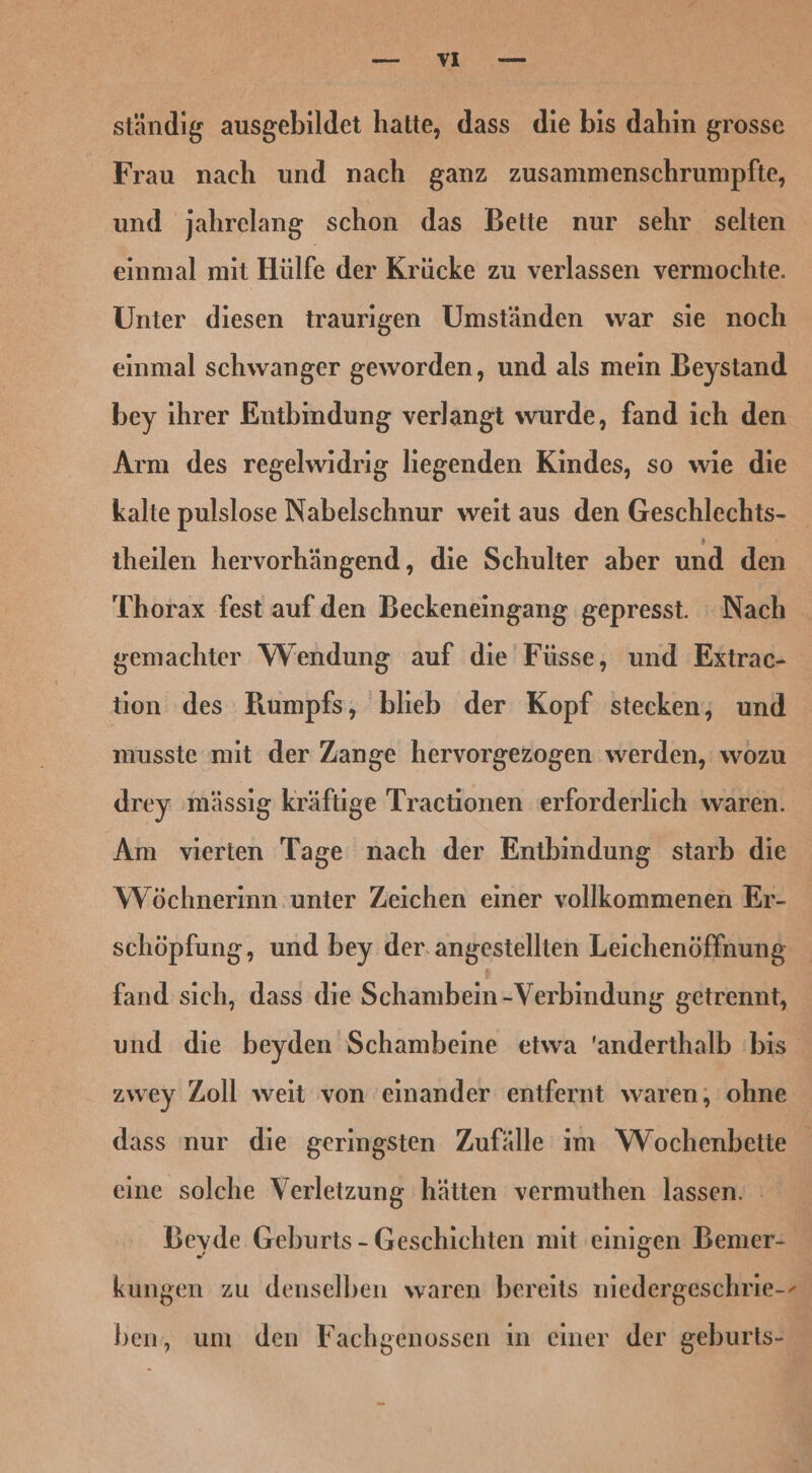 u ständig ausgebildet hatte, dass die bis dahin grosse Frau nach und nach ganz zusammenschrumpfte, und jahrelang schon das Bette nur sehr selten einmal mit Hülfe der Krücke zu verlassen vermochte. Unter diesen traurigen Umständen war sie noch einmal schwanger geworden, und als mein Beystand bey ihrer Entbindung verlangt wurde, fand ich den Arm des regelwidrig liegenden Kindes, so wie die kalte pulslose Nabelschnur weit aus den Geschlechts- iheilen hervorhängend, die Schulter aber und den Thorax fest auf den Beckeneingang gepresst. Nach gemachter Wendung auf die Füsse, und Extrac- tion des Rumpfs, blieb der Kopf stecken, und musste mit der Zange hervorgezogen werden, wozu drey ‚mässig kräftige Tractionen erforderlich waren. Am vierten Tage nach der Entbindung starb die Wöchnerinn unter Zeichen einer vollkommenen Er- schöpfung, und bey der. angestellten Leichenöffnung fand sıch, dass die Schambein -Verbindung getrennt, und die beyden Schambeine etwa ‘anderthalb bis zwey Zoll weit von 'einander entfernt waren, ohne dass nur die geringsten Zufälle im Wochenbette eine solche Verletzung hätten vermuthen lassen. | Beyde Geburts - Geschichten mit einigen Bemer- kungen zu denselben waren bereits niedergeschrie-- ben, um den Fachgenossen in einer der geburts-