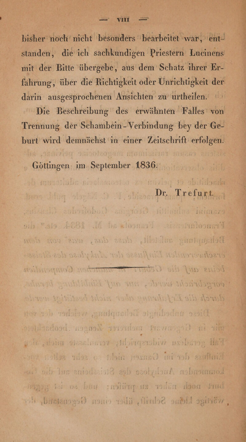 bisher noch’ nicht besonders bearbeitet ‘war, 'ent- standen, die ich sachkundigen Priestern Lucinens mit der Bitte übergebe, aus dem Schatz ihrer Er- fahrung, über die Richtigkeit oder Unrichtigkeit der darin ausgesprochenen 'Atisichten zu urtheilen. Die Beschreibung des erwähnten Falles’ von Trennung der Schambein-Verbindung bey der Ge- burt wird demnächst in einer Zeitschrift erfolgen. Göttingen: ım September 1836. Dr. Trefurt.