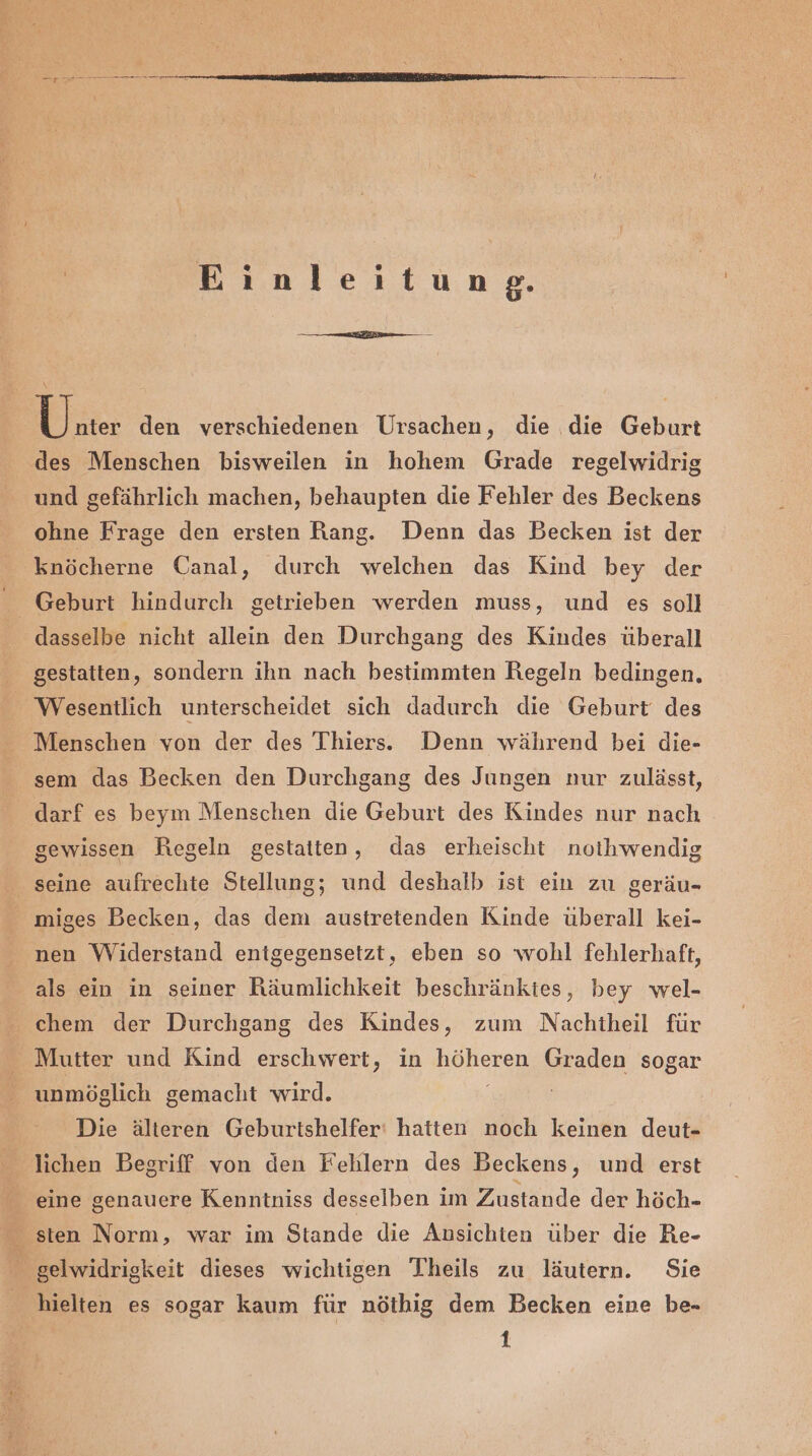 Einleitung. Ki: den verschiedenen Ursachen, die die Geburt des Menschen bisweilen in hohem Grade regelwidrig und gefährlich machen, behaupten die Fehler des Beckens ohne Frage den ersten Rang. Denn das Becken ist der knöcherne Canal, durch welchen das Kind bey der Geburt hindurch getrieben werden muss, und es soll dasselbe nicht allein den Durchgang des Kindes überall gestatten, sondern ihn nach bestimmten Regeln bedingen. Wesentlich unterscheidet sich dadurch die Geburt des Menschen von der des Thiers. Denn während bei die- sem das Becken den Durchgang des Jungen nur zulässt, darf es beym Menschen die Geburt des Kindes nur nach gewissen Regeln gestatten, das erheischt noihwendig seine aufrechte Stellung; und deshalb ist ein zu geräu- miges Becken, das dem austretenden Kinde überall kei- nen Widerstand entgegensetzt, eben so wohl fehlerhaft, als ein in seiner Räumlichkeit beschränktes, bey wel- chem der Durchgang des Kindes, zum Nachtheil für _ Mutter und Kind erschwert, in oz Graden sogar unmöglich gemacht wird. Die älteren Geburtshelfer' hatten noch keinen deut- lichen Begriff von den Fehlern des Beckens, und erst eine genauere Kenntniss desselben im Zustande der höch- $ sten Norm, war im Stande die Ansichten über die Re- gelwidrigkeit dieses wichtigen Theils zu läutern. Sie hielten es sogar kaum für nöthig dem Becken eine be- 1