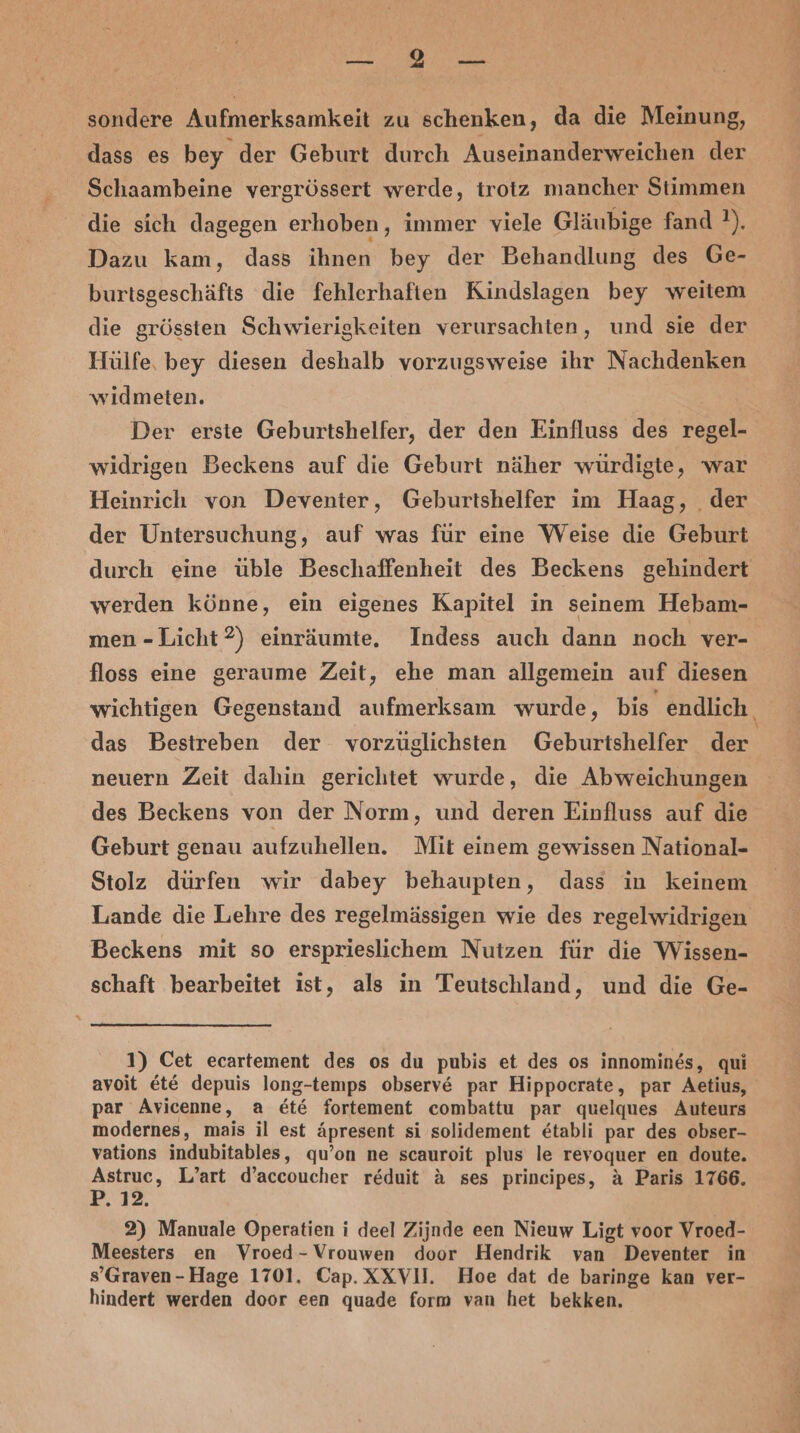 Be Enaleıa sondere Aufmerksamkeit zu schenken, da die Meinung, dass es bey der Geburt durch Auseinanderweichen der Schaambeine vergrössert werde, trotz mancher Stimmen die sich dagegen erhoben, immer viele Gläubige fand ?). Dazu kam, dass ihnen bey der Behandlung des Ge- burtsgeschäfts die fehlerhaften Kindslagen bey weitem die grössten Schwierigkeiten verursachten, und sie der Hülfe, bey diesen deshalb vorzugsweise ihr Nachdenken widmeten. Der erste Geburtshelfer, der den Einfluss des regel- widrigen Beckens auf die Geburt näher würdigte, war Heinrich von Deventer, Geburtshelfer im Haag, der der Untersuchung, auf was für eine Weise die Geburt durch eine üble Beschaffenheit des Beckens gehindert werden könne, ein eigenes Kapitel in seinem Hebam- men -Licht?) einräumte, Indess auch dann noch ver- floss eine geraume Zeit, ehe man allgemein auf diesen wichtigen Gegenstand aufmerksam wurde, bis endlich. das Bestreben der vorzüglichsten Geburtshelfer der neuern Zeit dahin gerichtet wurde, die Abweichungen des Beckens von der Norm, und deren Einfluss auf die Geburt genau aufzuhellen. Mit einem gewissen National- Stolz dürfen wir dabey behaupten, dass in keinem Lande die Lehre des regelmässigen wie des regelwidrigen Beckens mit so ersprieslichem Nutzen für die Wissen- schaft bearbeitet ist, als in Teutschland, und die Ge- 1) Cet ecartement des os du pubis et des os innomines, qui avoit Et&amp;E depuis long-temps observ&amp; par Hippocrate, par Aetius, par Avicenne, a et&amp; fortement combattu par quelques Auteurs modernes, mais il est äpresent si solidement &amp;tabli par des obser- vations indubitables, qu’on ne scauroit plus le revoquer en doute. Day L’art d’accoucher reduit ä&amp; ses principes, aA Paris 1766. ER 2) Manuale Operatien i deel Zijnde een Nieuw Ligt voor Vroed- Meesters en Vroed-Vrouwen door Hendrik van Deventer in s’Graven-Hage 1701. Cap. XXVII. Hoe dat de baringe kan ver- hindert werden door een quade form van het bekken.