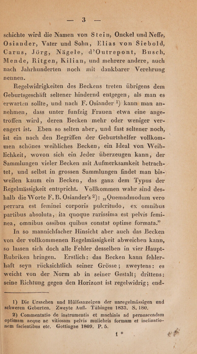 enge Y schichte wird die Namen von Stein, Onckel und Neffe, Osiander, Vater und Sohn, Elias von Siebold, Carus, Jörg, Nägele, d’Outrepont, Busch, nach Jahrhunderten noch mit dankbarer Verehrung nennen. Regelwidrigkeiten des Beckens treten übrigens dem Geburtsgeschäft seltener hindernd entgegen, als man es troffen wird, deren Becken mehr oder weniger ver- engert ist. Eben so selten aber, und fast seltener noch, ist ein nach den Begriffen der Geburtshelfer vollkom- Hegelmässigkeit entspricht. Vollkommen wahr sind des- halb die Worte F.B. Osiander’s 2): „Quemadmodum vero perrara est feminei corporis pulcritudo, ex omnibus | | | In so mannichfacher Hinsicht aber auch das Becken von der vollkommenen Regelmässigkeit abweichen kann, so lassen sich doch alle Fehler desselben in vier Haupt- Rubriken bringen. Erstlich: das Becken kann fehler- weicht von der Norm ab in seiner Gestalt; drittens: seine Richtung gegen den Horizont ist regelwidrig; end- — e 1) Die Ursachen und Hülfsanzeigen der unregelmässigen und schweren Geburten. Zweyte Aufl. Tübingen 1833. S. 180. 2) Commentatio de instrumentis et machinis ad pernoscendam optimam aeque ac vitiosam pelvis muliebris formam et inclinatio- 1 *