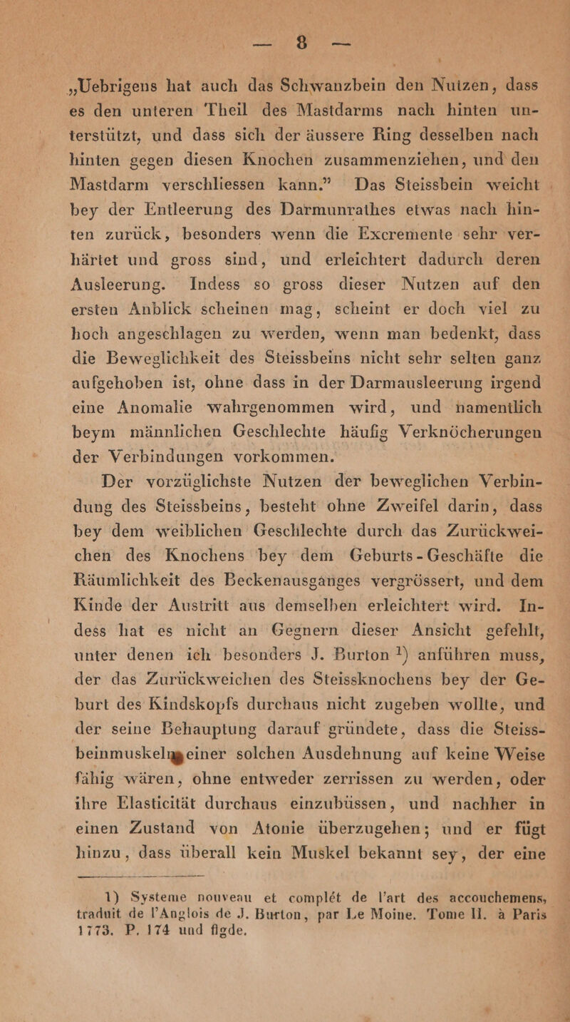 „Uebrigens hat auch das Schwanzbein den Nutzen, dass es den unteren Theil des Mastdarms nach hinten un- terstützt, und dass sich der äussere Ring desselben nach hinten gegen diesen Knochen zusammenziehen, und den Mastdarm verschliessen kann.” Das Steissbein weicht bey der Entleerung des Darmunrathes etwas nach hin- ten zurück, besonders wenn die Excremente sehr ver- härtet und gross sind, und erleichtert dadurch deren Ausleerung. Indess so gross dieser Nutzen auf den ersten Anblick scheinen mag, scheint er doch viel zu hoch angeschlagen zu werden, wenn man bedenkt, dass die Beweglichkeit des Steissbeins nicht sehr selten ganz aufgehoben ist, ohne dass in der Darmausleerung irgend eine Anomalie wahrgenommen wird, und nhamenilich beym männlichen Geschlechte häufig Verknöcherungen der Verbindungen vorkommen. Der vorzüglichste Nutzen der beweglichen Verbin- dung des Steissbeins, besteht ohne Zweifel darin, dass bey dem weiblichen Geschlechte durch das Zurück wei- chen des Knochens bey dem Geburts-Geschäfte die. Räumlichkeit des Beckenausganges vergrössert, und dem Kinde der Austritt aus demselben erleichtert wird. In- dess hat es nicht an Gegnern dieser Ansicht gefehlt, unter denen ich besonders J. Burton !) anführen muss, der das Zuruckweichen des Steissknochens bey der Ge- burt des Kindskopfs durchaus nicht zugeben wollte, und der seine Behauptung darauf gründete, dass die Steiss- beinmuskelgeiner solchen Ausdehnung auf keine Weise fähıg wären, ohne entweder zerrissen zu werden, oder ıhre Elasticität durchaus einzubussen, und nachher in einen Zustand von Atonie überzugehen; und er fügt hinzu, dass überall kein Muskel bekannt sey, der eine —lo 00 ann 1) Systeme nouveau et complet de l’art des accouchemens, traduit de l’Anglois de J. Burton, par Le Moine. Tome U. a Paris 1773. P. 174 und figde.