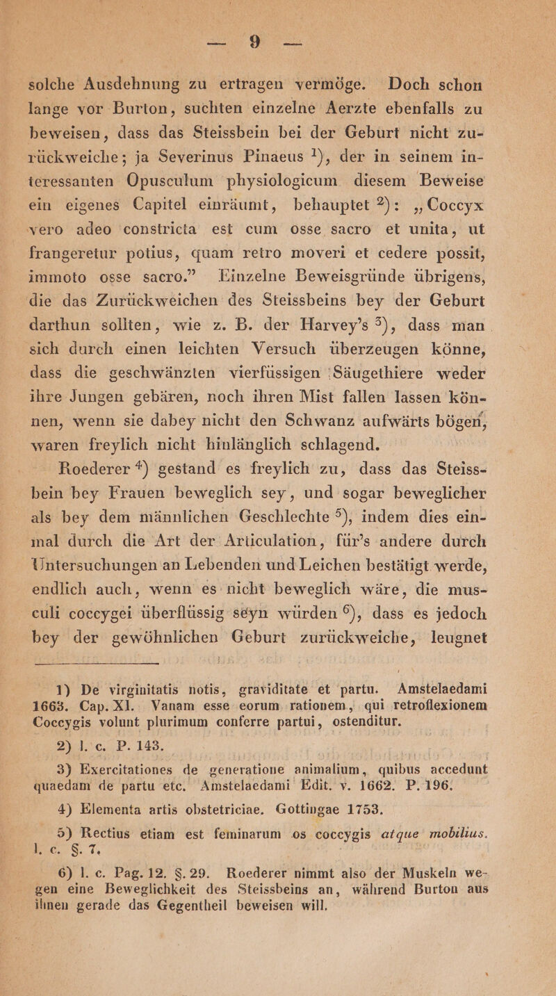 solche Ausdehnung zu ertragen vermöge. Doch schon lange vor Burton, suchten einzelne Aerzte ebenfalls zu beweisen, dass das Steissbein bei der Geburt nicht zu- rückweiche; ja Severinus Pinaeus !), der in seinem in- ieressanten Opusculum physiologicum diesem Beweise ein eigenes Capitel einräumt, behauptet 2): ‚Coccyx vero adeo constricta est cum osse sacro et unita, ut frangereiur potius, quam retro moveri et cedere possit, immoto osse sacro.” Einzelne Beweisgründe übrigens, die das Zurückweichen des Steissbeins bey der Geburt darthun sollten, wie z. B. der Harvey’s 3), dass man. sich durch einen leichten Versuch überzeugen könne, dass die geschwänzien vierfüssigen 'Säugethiere weder ihre Jungen gebären, noch ihren Mist fallen lassen kön- nen, wenn sie dabey nicht den Schwanz aufwärts bögen, waren freylich nicht hinlänglich schlagend. Roederer *) gestand es freylich zu, dass das Steiss- bein bey Frauen beweglich sey, und sogar beweglicher als bey dem männlichen Geschlechte °), indem dies ein- nal durch die Art der Articulation, für’s andere durch Untersuchungen an Lebenden und Leichen bestätigt werde, endlich auch, wenn es nicht beweglich wäre, die mus- euli coceygei überflüssig seyn würden ©), dass es jedoch bey der gewöhnlichen Geburt zurückweiche, leugnet 1) De virginitatis notis, graviditate et partu. Amstelaedami 1663. Cap. Xl. Vanam esse eorum, rationem, qui retroflexionem Coceygis volunt plurimum conferre partui, ostenditur. 2)1.3c..,P. 148. 3) Exereitationes de generatione animalium, quibus accedunt quaedam de partu etc. Amstelaedami Edit. v. 1662. P. 196. 4) Elementa artis obstetriciae. Gottingae 1753. 5) Rectius etiam est feminarum os coceygis atque mobilius. BEeLNS, 7, 6) 1. c. Pag. 12. $.29. Roederer nimmt also der Muskeln we- gen eine Beweglichkeit des Steissbeins an, während Burton aus ihnen gerade das Gegentleil beweisen will.