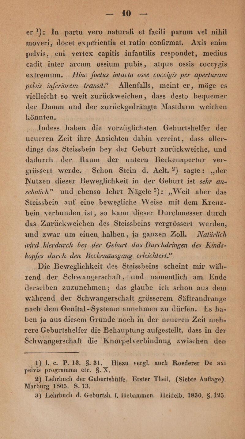 er 2): In partu vero naturali et facili parum vel nihil moveri, docet experientia et ratio confirmat. Axis enim pelvis, cui vertex capitis infantilis respondet, medius cadit inter arcum ossium pubis, atque ossis coccygis extremum. Hinc foetus intacto osse coccigis per aperturam pelvis inferiorem transit” Allenfalls, meint er, möge es vielleicht so weit zurückweichen, dass desto bequemer der Damm und der zurückgedrängte Mastdarn weichen könnten. | | Indess haben die vorzüglichsten Geburtshelfer der neueren Zeit ihre Ansichten dahin vereint, dass aller- dings das Steissbein bey der Geburt zurückweiche, und dadurch der Kaum der untern Beckenapertur ver- grössert werde. Schon Stein .d. Aelt. ?) sagte: ‚der Nutzen dieser Beweglichkeit in der Geburt ist sehr an- sehnlich” und ebenso lehrt Nägele 5): „Weil aber das Steissbein auf. eine bewegliche \Veise mit dem Kreuz- bein verbunden ist, so kann dieser Durchmesser durch das. Zurückweichen des Steissbeins vergrössert werden, und zwar um einen halben, ja ganzen Zoll. Natürlich wird hierdurch bey .der Geburt das Durchdringen des Kinds- kopfes durch den Beckenausgang. erleichtert? Die Beweglichkeit des Steissbeins scheint mir wäh- rend der Schwangerschaft, und namentlich am Ende derselben zuzunehmen; das glaube ich schon aus dem während der Schwangerschaft grösserem Säfteandrange nach dem Genital-Systeme annehmen zu dürfen. Es ha- ben ja aus diesem Grunde noch in der neueren Zeit meh- rere Geburtshelfer die Behauptung aufgestellt, dass in der Schwangerschaft die Knorpelverbindung zwischen den 1) \.c. P.13. 8.31. Hiezu vergl. auch Roederer De axi pelvis programma etc. $.X. 2) Lehrbuch der Geburtshülfe. Erster Theil. (Siebte Auflage). Marburg 1805. S.13.