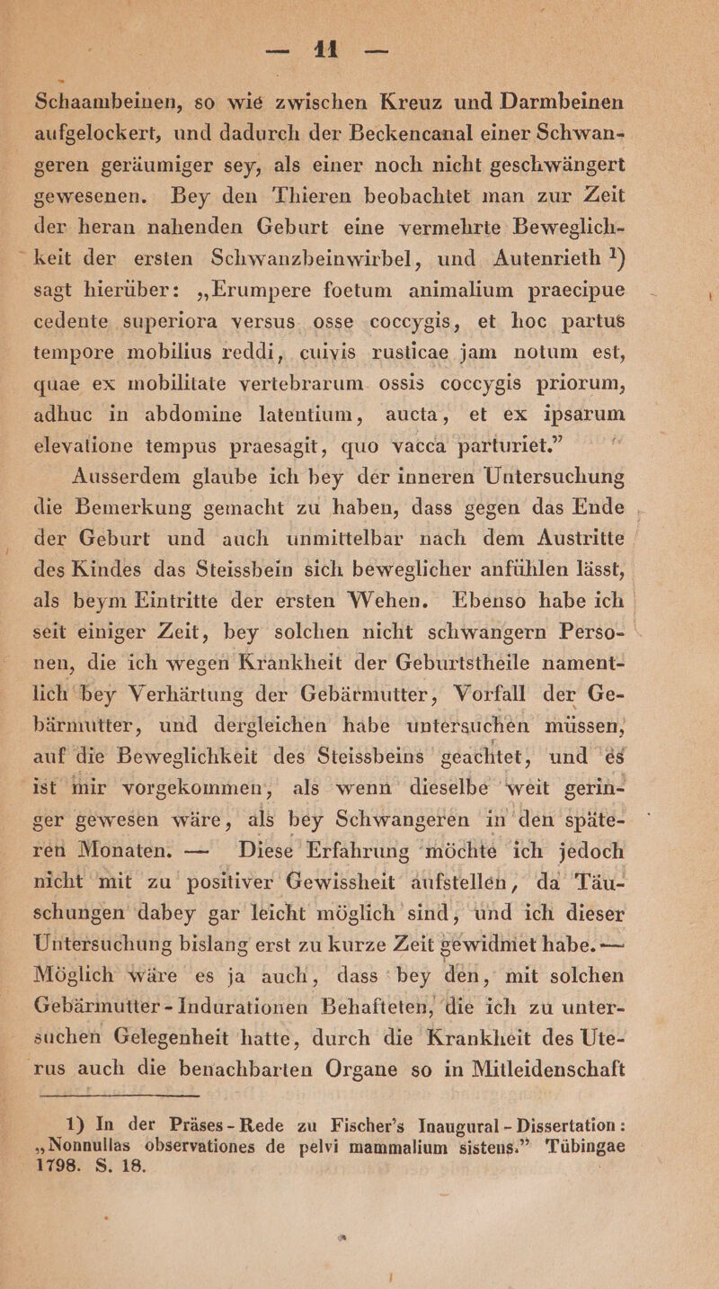 [3 Schaambeinen, so wie zwischen Kreuz und Darmbeinen aufgelockert, und dadurch der Beckencanal einer Schwan- geren geräumiger sey, als einer noch nicht geschwängert gewesenen. Bey den Thieren beobachtet man zur Zeit der heran nahenden Geburt eine vermehrte Beweglich- keit der ersten Schwanzbeinwirbel, und Autenrieth ?) sagt hierüber: „Erumpere foetum animalium praecipue cedente superiora versus osse coccygis, et hoc partus tempore mobilius reddi, cuivis ruslicae jam notum est, quae ex mobilitate vertebrarum. ossis coccygis priorum, adhuc in abdomine latentium, aucta, et ex ipsarum elevalione tempus praesagit, quo vacca parturiet.” Ausserdem glaube ich bey der inneren Untersuchung die Bemerkung gemacht zu haben, dass gegen das Ende | der Geburt und auch unmittelbar nach dem Austritte des Kindes das Steissbein sich beweglicher anfühlen lässt, als beym Eintritte der ersten Wehen. Ebenso habe ich seit einiger Zeit, bey solchen nicht schwangern Perso- nen, die ich wegen Krankheit der Geburtstheile nament- lich bey Verhärtung der Gebärmutter, Vorfall der Ge- bärmutter, und dergleichen habe untersuchen müssen, auf die Beweglichkeit des Steissbeins geachtet, und &amp;s ger gewesen wäre, als bey Schwangeren in den späte- ren Monaten. — Diese Erfahrung ‘möchte ich jedoch nicht mit zu positiver Gewissheit aufstellen, da Täu- schungen dabey gar leicht möglich sind, und ich dieser Untersuchung bislang erst zu kurze Zeit gewidmet habe. — Möglich wäre es ja auch, dass ‘bey den, mit solchen Gebärmutter - Indurationen Behafteten, die ich zu unter- suchen Gelegenheit hatte, durch die Krankheit des Uie- 1) In der Präses- Rede zu Fischer’s Inaugural- Dissertation : „Nonnullas observationes de pelvi mammalium sistens.” Tübingae 1798. S. 18.