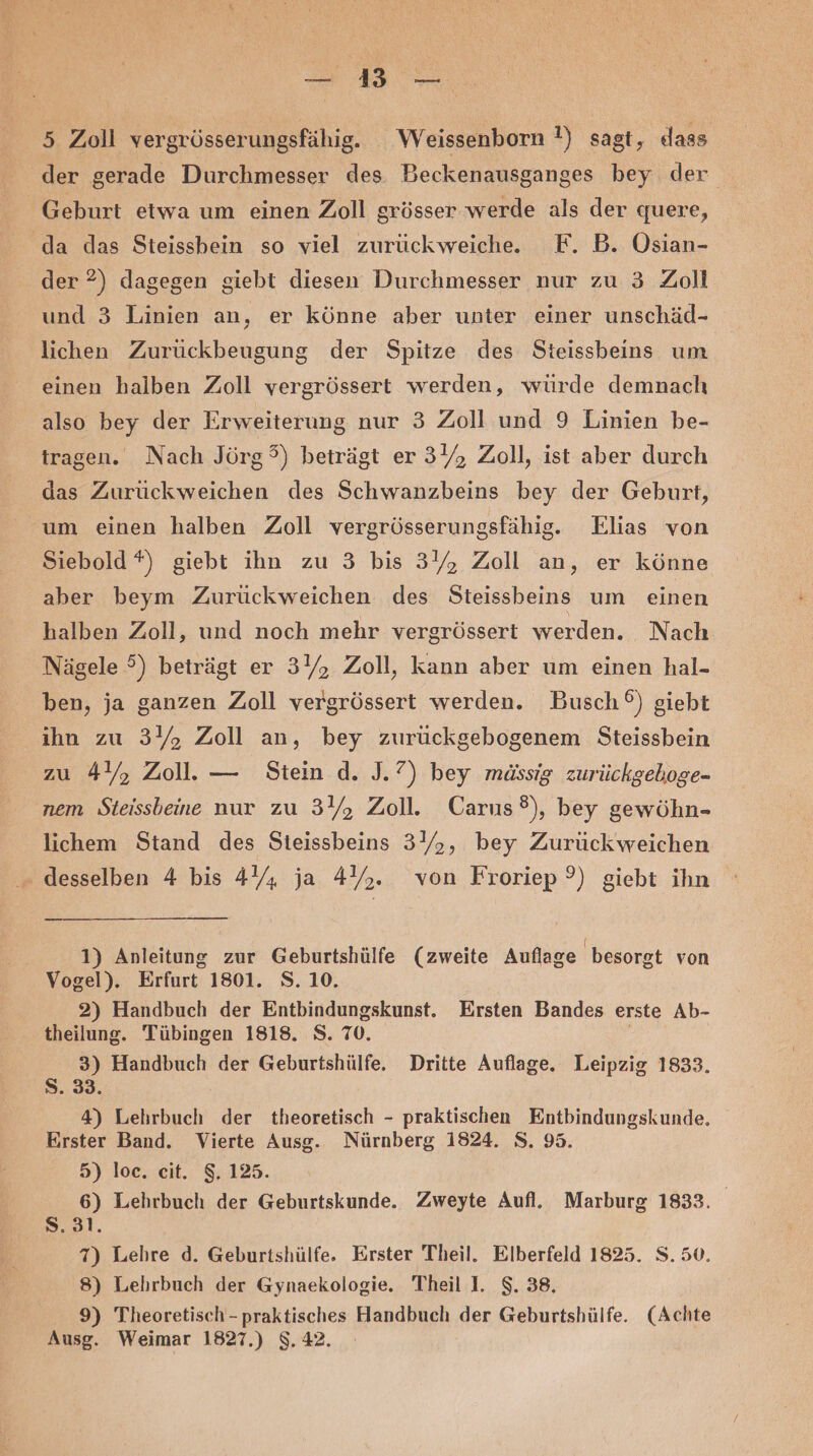 43 Ba 2 5 Zoll vergrösserungsfähig. Weissenborn !) sagt, dass der gerade Durchmesser des. Beckenausganges bey der Geburt etwa um einen Zoll grösser werde als der quere, da das Steissbein so viel zurückweiche. F. B. Osian- der ?) dagegen giebt diesen Durchmesser nur zu 3 Zoll und 3 Linien an, er könne aber unter einer unschäd- lichen Zurückbeugung der Spitze des Steissbeins um einen halben Zoll vergrössert werden, würde demnach also bey der Erweiterung nur 3 Zoll und 9 Linien be- tragen. Nach Jörg?) beträgt er 3Yz Zoll, ist aber durch das Zurückweichen des Schwanzbeins bey der Geburt, um einen halben Zoll vergrösserungsfähig. Elias von Siebold *) giebt ihn zu 3 bis 31% Zoll an, er könne aber beym Zurückweichen des Steissbeins um einen halben Zoll, und noch mehr vergrössert werden. Nach Nägele 5) beträgt er 3, Zoll, kann aber um einen hal- ben, ja ganzen Zoll vergrössert werden. Busch®) gieht ihn zu 3%, Zoll an, bey zurückgehogenem Steissbein zu 4%, Zoll. — Stein d. J.7) bey mässig zurückgehoge- nem Steissbeine nur zu 34, Zoll. Carus®), bey gewöhn- lichem Stand des Steissbeins 3%, bey Zurückweichen ‚ desselben 4 bis 4, ja 45. von Froriep ?) giebt ihn | 1) Anleitung zur Geburtshülfe (zweite Auflage besorgt von Vogel). Erfurt 1801. S. 10. 2) Handbuch der Entbindungskunst. Ersten Bandes erste Ab- theilung. Tübingen 1818. S. 70. 3) Handbuch der Geburtshülfe. Dritte Auflage. Leipzig 1833. S. 33. 4) Lehrbuch der theoretisch - praktischen Entbindungskunde. Erster Band. Vierte Ausg. Nürnberg 1824. S. 95. 5) loc. cit. $. 125. 6) Lehrbuch der Geburtskunde. Zweyte Aufl. Marburg 1833. S.31. 7) Lehre d. Geburtshülfe. Erster Theil. Elberfeld 1825. S. 50. 8) Lehrbuch der Gynaekologie. Theil I. $. 38. 9) Theoretisch - praktisches Handbuch der Geburtshülfe. (Achte Ausg. Weimar 1827.) 8.42.