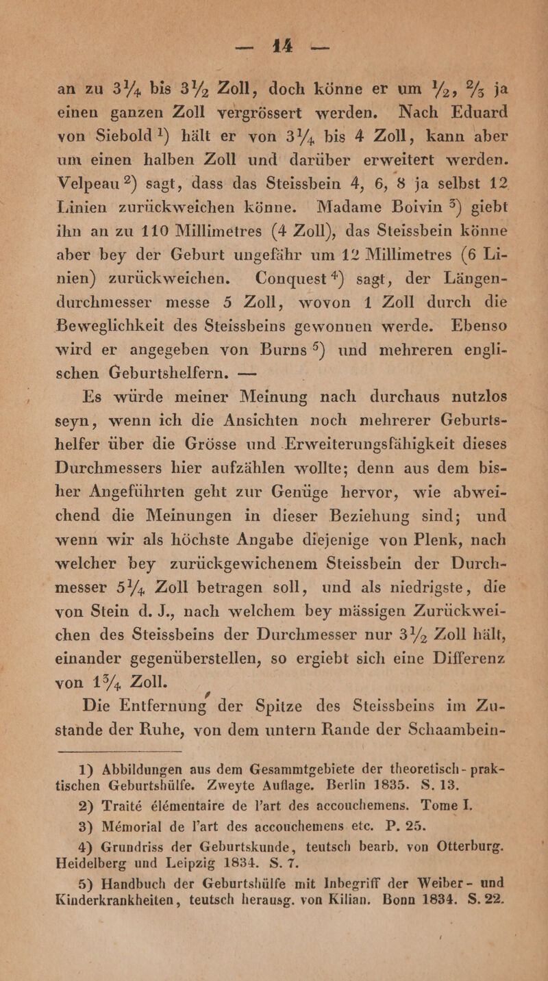 an zu 3Y, bis 3Y, Zoll, doch könne er um Y,, % ja einen ganzen Zoll vergrössert werden. Nach Eduard von Siebold !) hält er von 3Y, bis 4 Zoll, kann aber um einen halben Zoll und darüber erweitert werden. Velpeau ?) sagt, dass das Steissbein 4, 6, 8 ja selbst 12 Linien zurückweichen könne. Madame Boivin 3) giebt ihn an zu 110 Millimetres (4 Zoll), das Steissbein könne aber bey der Geburt ungefähr um 12 Millimetres (6 Li- nien) zurückweichen. Conquest *) sagt, der Längen- durchmesser messe 5 Zoll, wovon 1 Zoll durch die Beweglichkeit des Steissbeins gewonnen werde. Ebenso wird er angegeben von Burns 5) und mehreren engli- schen Geburtshelfern. — | Es würde meiner Meinung nach durchaus nutzlos seyn, wenn ich die Ansichten noch mehrerer Geburts- helfer über die Grösse und ‚Erweiterungsfähigkeit dieses Durchmessers hier aufzählen wollte; denn aus dem bis- her Angeführten geht zur Genüge hervor, wie abwei- chend die Meinungen in dieser Beziehung sind; und wenn wir als höchste Angabe diejenige von Plenk, nach welcher bey zurückgewichenem Steissbein der Durch- messer 5Y, Zoll betragen soll, und als niedrigste, die von Stein d. J., nach welchem bey mässigen Zurück wei- chen des Steissbeins der Durchmesser nur 34, Zoll hält, einander gegenüberstellen, so ergiebt sich eine Differenz von 1% Zoll. Die Entfernung der Spitze des Steissbeins im Zu- stande der Ruhe, von dem untern Rande der Schaambein- 1) Abbildungen aus dem Gesammtgebiete der theoretisch - prak- tischen Geburtshülfe. Zweyte Auflage. Berlin 1835. 8.13. 2) Trait&amp; el&amp;mentaire de l’art des accouchemens. Tome I, 3) Memorial de l’art des accouchemens etc. P. 25. 4) Grundriss der Geburtskunde, teutsch bearb. von Otterburg. Heidelberg und Leipzig 1834. S.7. 5) Handbuch der Geburtshülfe mit Inbegriff der Weiber- und