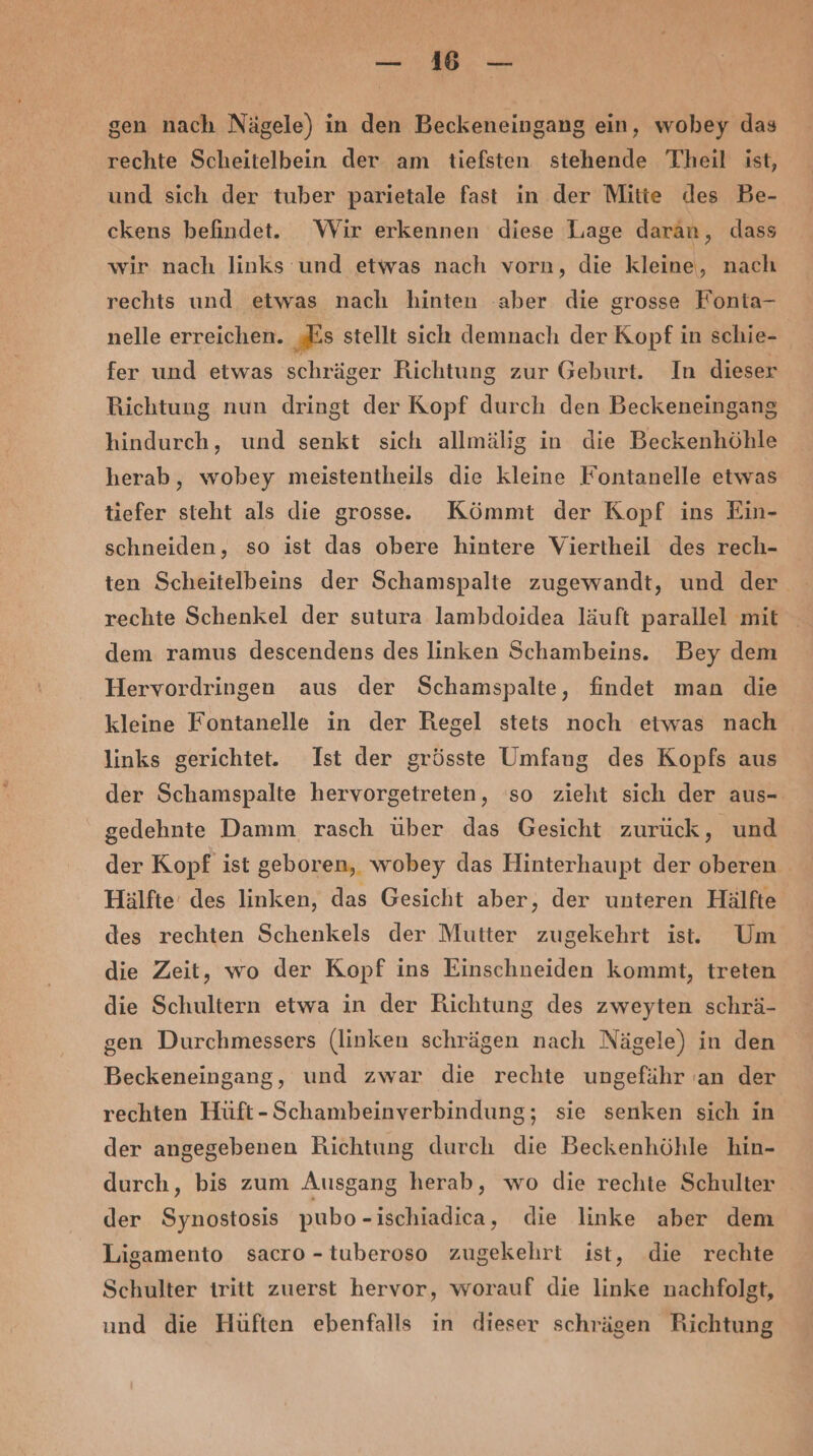 _—: WW. — gen nach Nägele) in den Beckeneingang ein, wohey das rechte Scheitelbein der am tiefsten stehende Theil ist, und sich der tuber parietale fast in der Mitie des Be- ckens befindet. Wir erkennen diese Lage daran, dass wir nach links und etwas nach vorn, die kleine, nach rechts und etwas nach hinten ‚aber die grosse Fonta- nelle erreichen. ‚Es stellt sich demnach der Kopf in schie- fer und etwas schräger Richtung zur Geburt. In dieser Richtung nun dringt der Kopf durch den Beckeneingang hindurch, und senkt sich allmälig in die Beckenhöhle herab, wobey meistentheils die kleine Fontanelle etwas tiefer steht als die grosse. Kömmt der Kopf ins Ein- schneiden, so ist das obere hintere Viertheil des rech- rechte Schenkel der sutura lambdoidea läuft parallel mit dem ramus descendens des linken Schambeins. Bey dem Hervordringen aus der Schamspalte, findet man die kleine Fontanelle in der Hegel stets noch etwas nach links gerichtet. Ist der grösste Umfaug des Kopfs aus der Schamspalte hervorgetreten, ‘so zieht sich der aus-. gedehnte Damm rasch über das Gesicht zurück, und der Kopf ist geboren, wobey das Hinterhaupt der oberen . Hälfte’ des linken, das Gesicht aber, der unteren Hälfte des rechten Schenkels der Mutter zugekehrt ist. Um die Zeit, wo der Kopf ins Einschneiden kommt, treten die Schultern etwa in der Richtung des zweyten schrä- gen Durchmessers (linken schrägen nach Nägele) in den Beckeneingang, und zwar die rechte ungefähr ‘an der rechten Hüft-Schambeinverbindung; sie senken sich in der angegebenen Richtung durch die Beckenhöhle hin- durch, bis zum Ausgang herab, wo die rechte Schulter der Synostosis pubo-ischiadica, die linke aber dem Ligamento sacro -tuberoso zugekehrt ist, die rechte Schulter iritt zuerst hervor, worauf die linke nachfolgt, und die Hüften ebenfalls in dieser schrägen Richtung