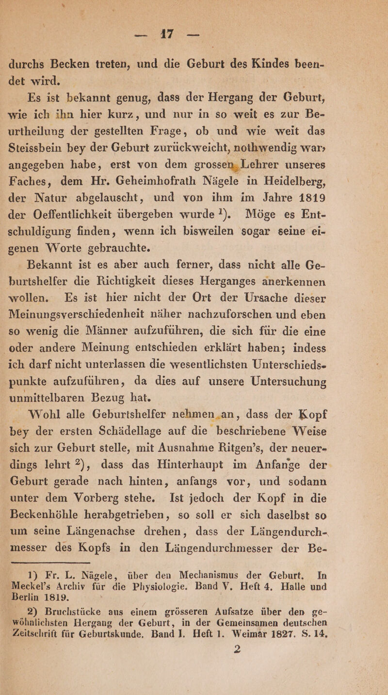 Ba A durchs Becken treten, und die Geburt des Kindes Pose det wird. Es ist bekannt genug, dass der Hergang der Geburt, wie ich ihn hier kurz, und nur in so weit es zur Be- urtheilung der gestellten Frage , ob und wie weit das Steissbein bey der Geburt zurück weicht, nothwendig war; angegeben habe, erst von dem grossen, Lehrer unseres Faches, dem Hr. Geheimhofrath Nägele in Heidelberg, der Natur abgelauscht, und von ihm im Jahre 1819 der Oeffentlichkeit übergeben wurde !). Möge es Ent- schuldigung finden, wenn ich bisweilen sogar seine ei- genen Worte gebrauchte. Bekannt ist es aber auch ferner, dass nicht alle Ge- burtshelfer die Richtigkeit dieses Herganges anerkennen wollen. Es ist hier nicht der Ort der Ursache dieser Meinungsverschiedenheit näher nachzuforschen und eben so wenig die Männer aufzuführen, die sich für die eine oder andere Meinung entschieden erklärt haben; indess ich darf nicht unterlassen die wesentlichsten Unterschieds- punkte aufzuführen, da dies auf unsere Untersuchung unmittelbaren Bezug hat. Wohl alle Geburtshelfer nehmen an, dass der Kopf bey der ersten Schädellage auf die beschriebene Weise sich zur Geburt stelle, mit Ausnahme Ritgen’s, der neuer- dings lehrt 2), dass das Hinterhaupt im Anfange der Geburt gerade nach hinten, anfangs vor, und sodann unter dem Vorberg stehe. Ist jedoch der Kopf in die Beckenhöhle herabgetrieben, so soll er sich daselbst so um seine Längenachse drehen, dass der Längendurch- messer des Kopfs in den Längendurchmesser der Be- 1) Fr. L. Nägele, über den Mechanismus der Geburt. In Meckel’s Archiv für die Physiologie. Band V, Heft 4. Halle und Berlin 1819. 2) Bruchstücke aus einem grösseren Aufsatze über den ge- ‚wöhnlichsten Hergang der Geburt, in der Gemeinsamen deutschen Zeitschrift für Geburtskunde, Band I, Heft 1. Weimär 1827. S. 14, 2