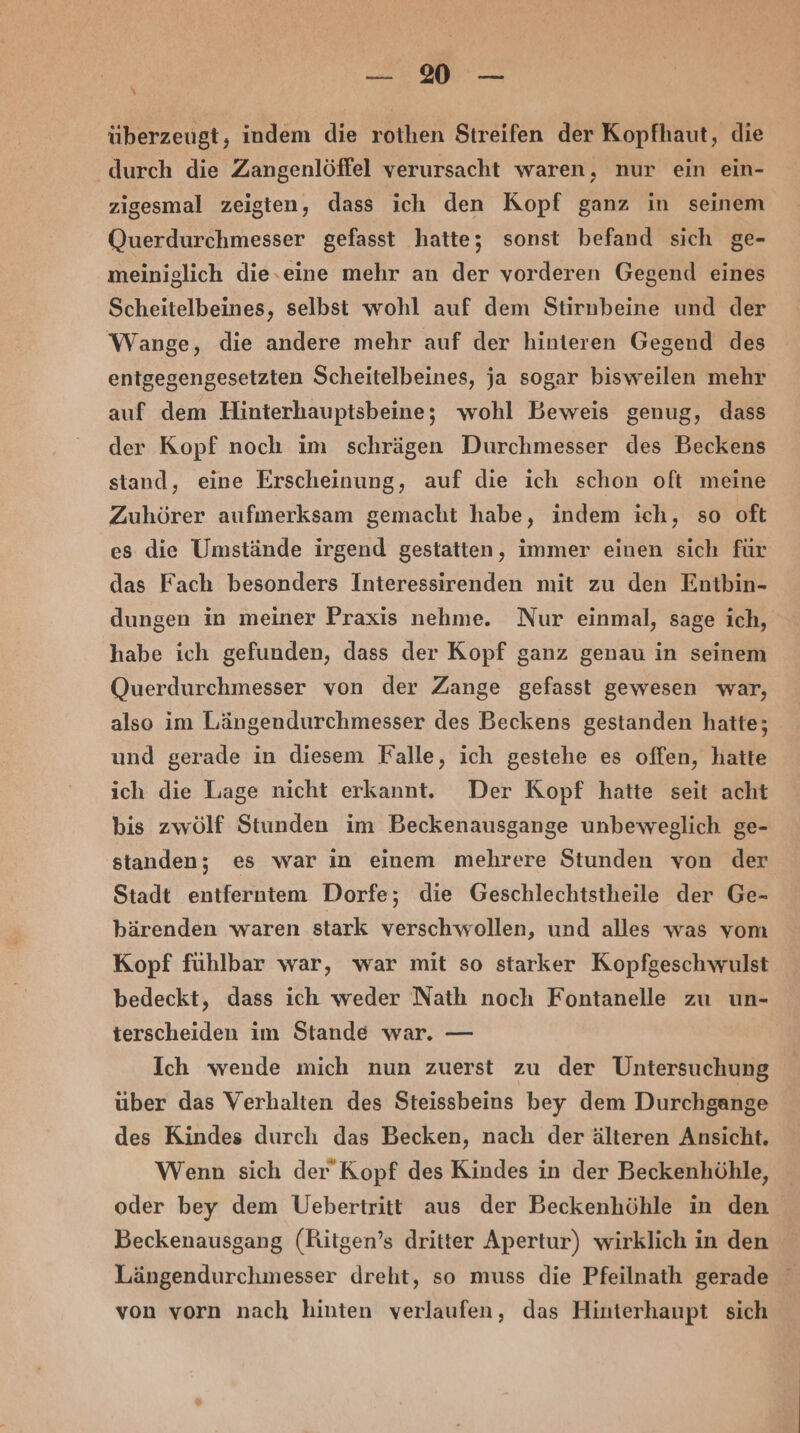 — 2 — überzeugt, indem die rothen Streifen der Kopfhaut, die durch die Zangenlöffel verursacht waren, nur ein ein- zigesmal zeigten, dass ich den Kopf ganz in seinem Querdurchmesser gefasst hatte; sonst befand sich ge- meiniglich die.eine mehr an der vorderen Gegend eines Scheitelbeines, selbst wohl auf dem Stirnbeine und der Wange, die andere mehr auf der hinteren Gegend des entgegengesetzten Scheitelbeines, ja sogar bisweilen mehr auf dem Hinterhauptsbeine; wohl Beweis genug, dass der Kopf noch im schrägen Durchmesser des Beckens stand, eine Erscheinung, auf die ich schon oft meine Zuhörer aufmerksam gemacht habe, indem ich, so oft es die Umstände irgend gestatten, immer einen sich für das Fach besonders Interessirenden mit zu den Entbin- dungen in meiner Praxis nehme. Nur einmal, sage ich, habe ich gefunden, dass der Kopf ganz genau in seinem Querdurchmesser von der Zange gefasst gewesen war, also im Längendurchmesser des Beckens gestanden hatte; und gerade in diesem Falle, ich gestehe es offen, hatte ich die Lage nicht erkannt. Der Kopf hatte seit acht bis zwölf Stunden im Beckenausgange unbeweglich ge- standen; es war in einem mehrere Stunden von der Stadt entferntem Dorfe; die Geschlechtstheile der Ge- bärenden waren stark verschwollen, und alles was vom Kopf fühlbar war, war mit so starker Kopfgeschwulst bedeckt, dass ich weder Nath noch Fontanelle zu un- terscheiden im Stande war. — | Ich wende mich nun zuerst zu der Untersuchung über das Verhalten des Steissbeins bey dem Durchgange des Kindes durch das Becken, nach der älteren Ansicht. Wenn sich der’ Kopf des Kindes in der Beckenhöhle, oder bey dem Uebertritt aus der Beckenhöhle in den Beckenausgang (Ritgen’s dritter Apertur) wirklich in den Längendurchmesser dreht, so muss die Pfeilnath gerade von vorn nach hinten verlaufen, das Hinterhaupt sich