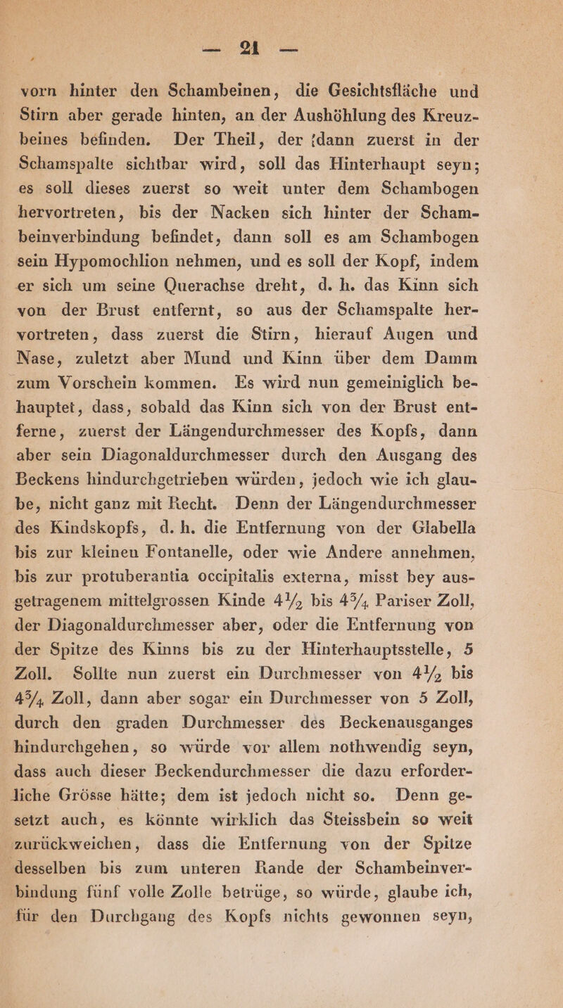 a , vorn hinter den Schambeinen, die Gesichtsfläche und Stirn aber gerade hinten, an der Aushöhlung des Kreuz- beines befinden. Der Theil, der !dann zuerst in der Schamspalte sichtbar wird, soll das Hinterhaupt seyn; es soll dieses zuerst so weit unter dem Schambogen hervortireten, bis der Nacken sich hinter der Scham- beinverbindung befindet, dann soll es am Schambogen sein Hypomochlion nehmen, und es soll der Kopf, indem er sich um seine Querachse dreht, d. h. das Kinn sich von der Brust entfernt, so aus der Schamspalte her- vortreten, dass zuerst die Stirn, hierauf Augen und Nase, zuletzt aber Mund und Kinn über dem Damm zum Vorschein kommen. Es wird nun gemeiniglich be- hauptet, dass, sobald das Kinn sich von der Brust ent- ferne, zuerst der Längendurchmesser des Kopfs, dann aber sein Diagonaldurchmesser durch den Ausgang des Beckens hindurchgetrieben würden, jedoch wie ich glau- be, nicht ganz mit Recht. Denn der Längendurchmesser des Kindskopfs, d.h. die Entfernung von der Glabella bis zur kleinen Fontanelle, oder wie Andere annehmen, bis zur protuberantia occipitalis externa, misst bey aus- getragenem mittelgrossen Kinde 44, bis 4%, Pariser Zoll, der Diagonaldurchmesser aber, oder die Entfernung von der Spitze des Kinns bis zu der Hinterhauptsstelle, 5 Zoll. Sollte nun zuerst ein Durchmesser von 4%, bis 45/, Zoll, dann aber sogar ein Durchmesser von 5 Zoll, durch den graden Durchmesser des Beckenausganges hindurchgehen, so würde vor allem nothwendig seyn, dass auch dieser Beckendurchmesser die dazu erforder- liche Grösse hätte; dem ist jedoch nicht so. Denn ge- seizt auch, es könnte wirklich das Steissbein so weit zurückweichen, dass die Entfernung von der Spitze desselben bis zum unteren Rande der Schambeinver- ‚bindung fünf volle Zolle betrüge, so würde, glaube ich, für den Durchgang des Kopfs nichts gewonnen seyn,