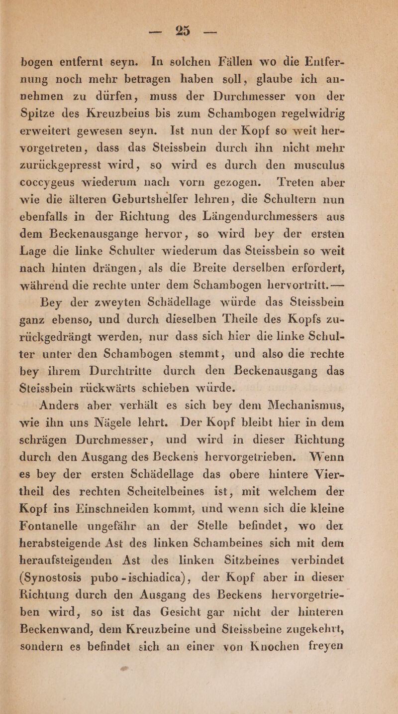 bogen entfernt seyn. In solchen Fällen wo die Euifer- nung noch mehr betragen haben soll, glaube ich an- nehmen zu dürfen, muss der Durchmesser von der Spitze des Kreuzbeius bis zum Schambogen regelwidrig erweitert gewesen seyn. Ist nun der Kopf so weit her- vorgetreten, dass das Steissbein durch ihn nicht mehr zurückgepresst wird, so wird es durch den musculus coccygeus wiederum nach vorn gezogen. Treten aber wie die älteren Geburtshelfer lehren, die Schultern nun ebenfalls in der Richtung des Längendurchmessers aus dem Beckenausgange hervor, so wird bey der ersten Lage die linke Schulter wiederum das Steissbein so weit nach hinten drängen, als die Breite derselben erfordert, während die rechte unter dem Schambogen hervortritt.— Bey der zweyten Schädellage würde das Steissbein ganz ebenso, und durch dieselben Theile des Kopfs zu- rückgedrängt werden, nur dass sich hier die linke Schul- ter unter den Schambogen stemmt, und also die rechte bey ihrem Durchtritte durch den Beckenausgang das Steissbein rückwärts schieben würde. Anders aber verhält es sich bey dem Mechanismus, wie ihn uns Nägele lehrt. Der Kopf bleibt hier in dem schrägen Durchmesser, und wird in dieser Richtung durch den Ausgang des Beckens hervorgeirieben. Wenn es bey der ersten Schädellage das obere hintere Vier- theil des rechten Scheitelbeines ist, mit welchem der Kopf ins Einschneiden kommt, und wenn sich die kleine Fontanelle ungefähr an der Stelle befindet, wo dex herabsteigende Ast des linken Schambeines sich mit dem heraufsteigenden Ast des linken Sitzbeines verbindet (Synostosis pubo--ischiadica), der Kopf aber in dieser Richtung durch den Ausgang des Beckens hervorgetrie- ben wird, so ist das Gesicht gar nicht der hinteren Beckenwand, dem Kreuzbeine und Steissbeine zugekehtt, sondern es befindet sich an einer von Knochen freyen