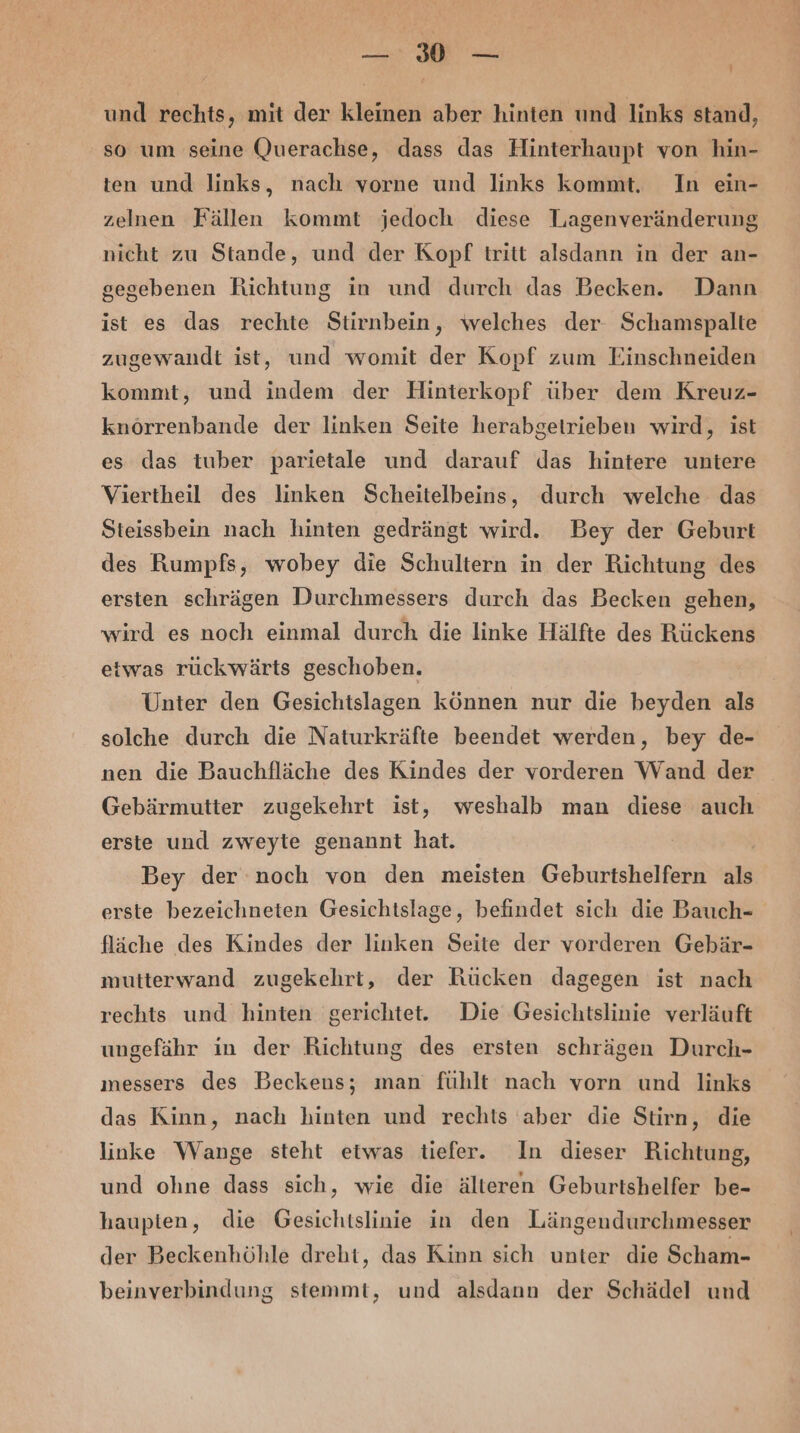 — 0 — und rechts, mit der kleinen aber hinten und links stand, so um seine Querachse, dass das Hinterhaupt von hin- ten und links, nach vorne und links kommt. In ein- zelnen Fällen kommt jedoch diese TLagenveränderung nicht zu Stande, und der Kopf tritt alsdann in der an- gegebenen Richtung in und durch das Becken. Dann ist es das rechte Stirnbein, welches der- Schamspalte zugewandt ist, und womit der Kopf zum Einschneiden kommt, und indem der Hinterkopf über dem Kreuz- knörrenbande der linken Seite herabgetrieben wird, ist es das tuber parietale und darauf das hintere untere Viertheil des linken Scheitelbeins, durch welche das Steissbein nach hinten gedrängt wird. Bey der Geburt des Rumpfs, wobey die Schultern in der Richtung des ersten schrägen Durchmessers durch das Becken gehen, wird es noch einmal durch die linke Hälfte des Rückens etwas rückwärts geschoben. Unter den Gesichtslagen können nur die beyden als solche durch die Naturkräfte beendet werden, bey de- nen die Bauchfläche des Kindes der vorderen Wand der Gebärmutter zugekehrt ist, weshalb man diese auch erste und zweyte genannt hat. Bey der noch von den meisten Geburtshelfern als erste bezeichneten Gesichtslage, befindet sich die Bauch- fläche des Kindes der linken Seite der vorderen Gebär- mutterwand zugekehrt, der Rücken dagegen ist nach rechts und hinten gerichtet. Die Gesichtslinie verläuft ungefähr in der Richtung des ersten schrägen Durch- messers des Beckens; man fühlt nach vorn und links das Kinn, nach hinten und rechts aber die Stirn, die linke Wange steht etwas tiefer. In dieser Richtung, und ohne dass sich, wie die älteren Geburtshelfer be- haupten, die Gesichtslinie in den Längendurchmesser der Beckenhöhle dreht, das Kinn sich unter die Scham- beinverbindung stemmt, und alsdann der Schädel und