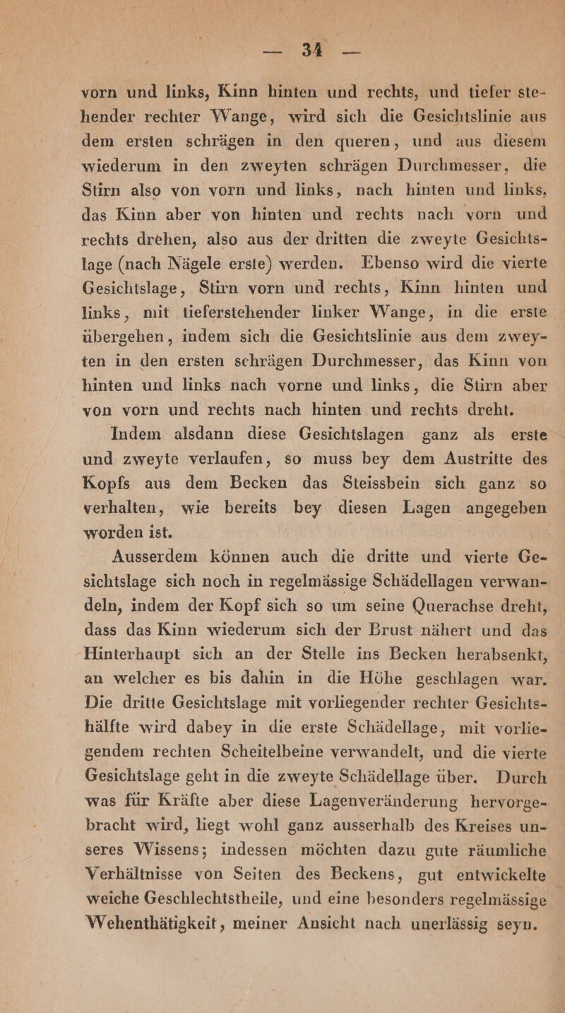 en vorn und links, Kinn hinten und rechts, und tiefer ste- hender rechter Wange, wird sich die Gesichtslinie aus dem ersten schrägen in den queren, und aus diesem wiederum in den zweyten schrägen Durchmesser, die Stirn also von vorn und links, nach hinten und links, das Kinn aber von hinten und rechts nach vorn und rechts drehen, also aus der dritten die zweyte Gesichts- lage (nach Nägele erste) werden. Ebenso wird die vierte Gesichtslage, Stirn vorn und rechts, Kinn hinten und links, mit tieferstehender linker Wange, in die erste übergehen, indem sich die Gesichtslinie aus dem zwey- ten in den ersten schrägen Durchmesser, das Kinn von hinten und links nach vorne und links, die Stirn aber von vorn und rechts nach hinten und rechts dreht. Indem alsdann diese Gesichtslagen ganz als erste und zweyte verlaufen, so muss bey dem Austritte des Kopfs aus dem Becken das Steissbein sich ganz so verhalten, wie bereits bey diesen Lagen angegeben worden ist. | Ausserdem können auch die dritte und vierte Ge- sichtslage sich noch in regelmässige Schädellagen verwan- deln, indem der Kopf sich so um seine Querachse dreht, dass das Kinn wiederum sich der Brust nähert und das ‚Hinterhaupt sich an der Stelle ins Becken herabsenkt, an welcher es bis dahin in die Höhe geschlagen war. Die dritte Gesichtslage mit vorliegender rechter Gesichts- hälfte wird dabey in die erste Schädellage, mit vorlie- gendem rechten Scheitelbeine verwandelt, und die vierte Gesichtslage geht in die zweyte Schädellage über. Durch was für Kräfte aber diese Lagenveränderung hervorge- bracht wird, liegt wohl ganz ausserhalb des Kreises un- seres Wissens; indessen möchten dazu gute räumliche Verhältnisse von Seiten des Beckens, gut entwickelte weiche Geschlechtstheile, und eine besonders regelmässige Wehenthätigkeit, meiner Ansicht nach unerlässig seyn.