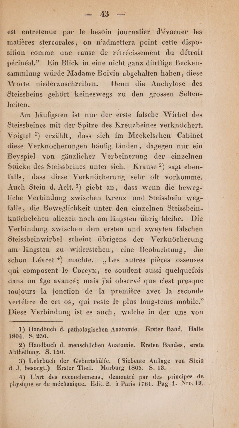 . ee est entretenue par le besoin journalier d’evacuer les malieres stercorales, on n’admettera point cette dispo- sition comme uue cause de retrdcissement, du detroit perindal.” Ein Blick in eine nicht ganz dürftige Becken- sammlung würde Madame Boivin abgehalten haben, diese Worte niederzuschreiben. Denn die Anchylose des Steissbeins gehört keineswegs zu den grossen Selten- heiten. Am häufigsten ist nur der erste falsche Wirbel des Steissbeines mit der Spitze des Kreuzbeines verknöchert. Voigtel !) erzählt, dass sich im Meckelschen Cabinet diese Verknöcherungen häufig, fänden, dagegen nur ein Beyspiel von gänzlicher Verbeinerung der einzelnen Stücke des Steissbeines unter sich. Krause ?) sagt eben- falls, dass diese Verknöcherung sehr oft vorkomme. Auch Stein d. Aelt. 9) giebt an, dass wenn die beweg- liche Verbindung zwischen Kreuz und Steissbein weg- falle, die Beweglichkeit unter, den einzelnen Steissbein- knöchelchen allezeit noch am längsten übrig bleibe. Die Verbindung zwischen dem ersten und zweyten falschen Steissbeinwirbel scheint übrigens der Verknöcherung am längsten zu widerstehen, eine Beobachtung, die schon Levret *) machte. „Les autres pieces osseuses qui composent le Coccyx, se soudent aussi quelquefois dans un äge avancd; mais j’ai observ@ que c’est presque toujours la jonction de la premiere avec la seconde vertebre de cet os, qui reste le plus long-tems mobile.” Diese Verbindung ist es auch, welche in der uns von 1) Handbuch d. pathologischen Anatomie. Erster Band. Halle 1804. S.230. 2) Handbuch d. menschlichen Anatomie. Ersten Bandes, erste Abtheilung. S. 150. 3) Lehrbuch der Geburtshülfe. (Siebente Auflage von Stein d. J. besorgt.) Erster Theil. Marburg 1805. 8. 13. 4) Wart des accouchemens, demontre par des principes de physique et de mechanique. Edit.2. a Paris 1761. Pag. 4. Nro.19,