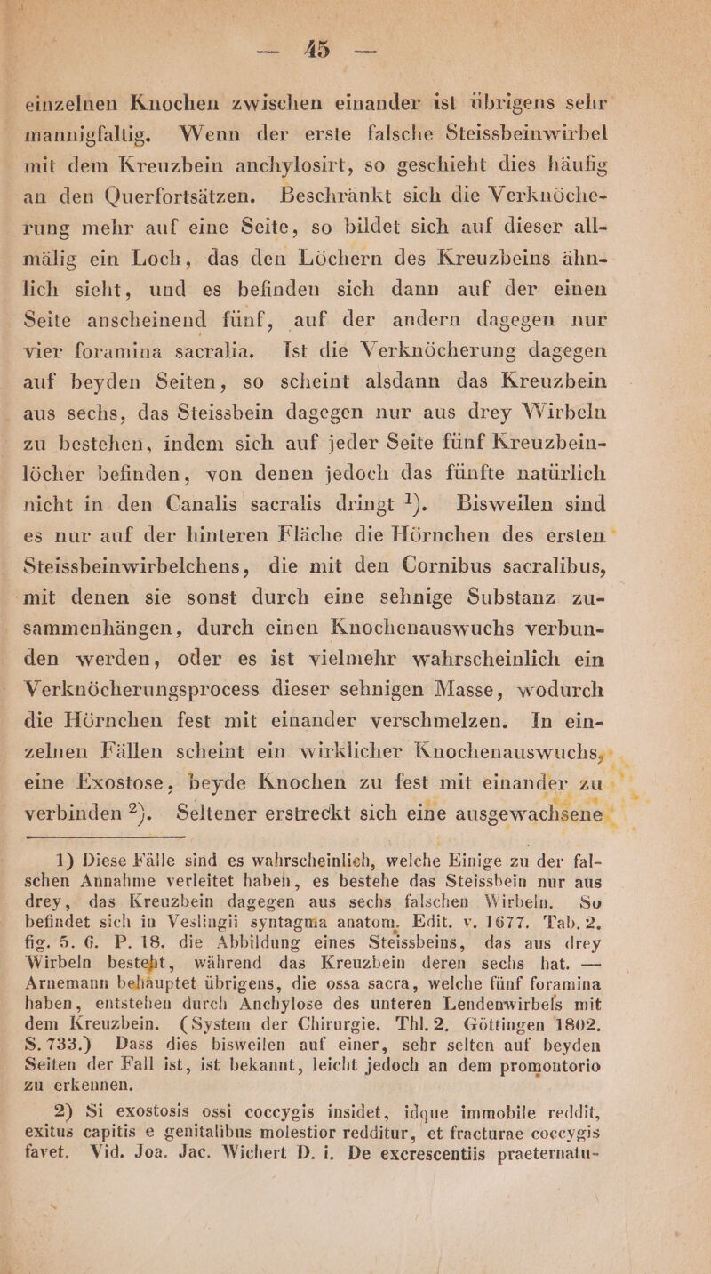 a ar einzelnen Knochen zwischen einander ist übrigens sehr mannigfaltig. Wenn der erste falsche Steissbeinwirbel mit dem Kreuzbein anchylosirt, so geschieht dies häufig an den Querfortsätzen. Beschränkt sich die Verknöche- rung mehr auf eine Seite, so bildet sich auf dieser all- mälig ein Loch, das den Löchern des Kreuzbeins ähn- lich sieht, und es befinden sich dann auf der einen Seite anscheinend fünf, auf der andern dagegen nur vier foramina sacralia,. Ist die Verknöcherung dagegen auf beyden Seiten, so scheint alsdann das Kreuzbein aus sechs, das Steissbein dagegen nur aus drey Wirbeln zu bestehen, indem sich auf jeder Seite fünf Kreuzbein- löcher befinden, von denen jedoch das fünfte natürlich nicht in den Canalis sacralis dringt !). Bisweilen sind es nur auf der hinteren Fläche die Hörnchen des ersten Steissbeinwirbelchens, die mit den Cornibus sacralibus, ‚mit denen sie sonst durch eine sehnige Substanz zu- sammenhängen, durch einen Knochenauswuchs verbun- den werden, oder es ist vielmehr wahrscheinlich ein Verknöcherungsprocess dieser sehnigen Masse, wodurch die Hörnchen fest mit einander verschmelzen. In ein- zelnen Fällen scheint ein wirklicher TI NSEN I eine Exostose, beyde Knochen zu fest mit na zu . verbinden 2). Seltener erstreckt sich eine ausgewachsene 1) Diese Fälle sind es wahrscheinlich, welche Einige zu der fal- schen Annahme verleitet haben, es bestehe das Steissbein nur aus drey, das Kreuzbein dagegen aus sechs falschen Wirbein. So befindet sich in Veslingii syntagma anatom, Edit. v. 1677. Tab. 2 123.02 2. 18, die Abbildung eines Steissbeins, das aus drey Wirbeln besteht, während das Kreuzbein deren sechs hat. — Arnemann beliäuptet übrigens, die ossa sacra, welche fünf foramina haben, entstehen durch Anchylose des unteren Lendenwirbels mit dem Kreuzbein. (System der Chirurgie. Thl.2, Göttingen 1802. S.733.) Dass dies bisweilen auf einer, sehr selten auf beyden Seiten der Fall ist, ist bekannt, leicht jedoch an dem promontorio zu erkennen, 2) Si exostosis ossi coccygis insidet, idque immobile reddit, exitus capitis e genitalibus molestior redditur, et fracturae coccygis favet. Vid. Joa. Jac. Wichert D. i. De excrescentiis praeternatu-