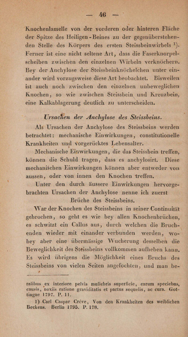 = Mr Kuochenlamelle von der vorderen oder hinteren Fläche der Spitze des Heiligen - Beines zu der gegenüberstehen- den Stelle des Körpers des ersten Steissbeinwirbels !). Ferner ist eine nicht seltene Art, dass die Faserknorpel- scheiben zwischen den einzelnen Wirbeln verknöchern, Bey der Anchylose der Steissbeinknöchelchen unter ein- ander wird vorzugsweise diese Art beobachtet. Bisweilen ist auch noch zwischen den einzelnen unbeweglichen Knochen, so wie zwischen Steissbein und Kreuzbein, eine Kalkablagerung deutlich zu unterscheiden. Ursachen der Anchylose des Steissbeins. Als Ursachen der Anchylose des Steissbeins werden betrachtet: mechanische Einwirkungen, constitutionelle Krankheiten und vorgerücktes Lebensalter. Mechanische Einwirkungen, die das Steissbein treffen, können die Schuld tragen, dass es anchylosirt. Diese mechanischen Einwirkungen können aber entweder von aussen, oder von innen den Knochen treffen. Unter den durch äussere Einwirkungen hervorge- brachten Ursachen der Anchylose nenne ich zuerst Brüche des Steissbeins. War der Knochen des Steissbeins in seiner Continuität gebrochen, so geht es wie bey allen Knochenbrüchen, es schwitzt ein Oallus aus, durch welchen die Bruch- enden wieder mit einander verbunden werden, wo- bey aber eine’ übermässige Wucherung desselben die Beweglichkeit des Steissbeins vollkommen aufheben kann. Es wird übrigens die Möglichkeit eines Bruchs des Steissbeins von vielen Seiten angefochten, und man be- 2 ralibus ex interiore pelvis muliebris superficie, earum speciebus, causis, noxiis ratione graviditatis et partus sequelis, ac cura. Got- tingae 1797. P. 11. 1) Carl Caspar Creve, Von den Krankheiten des weiblichen Beckens. Berlin 1795. P. 178.