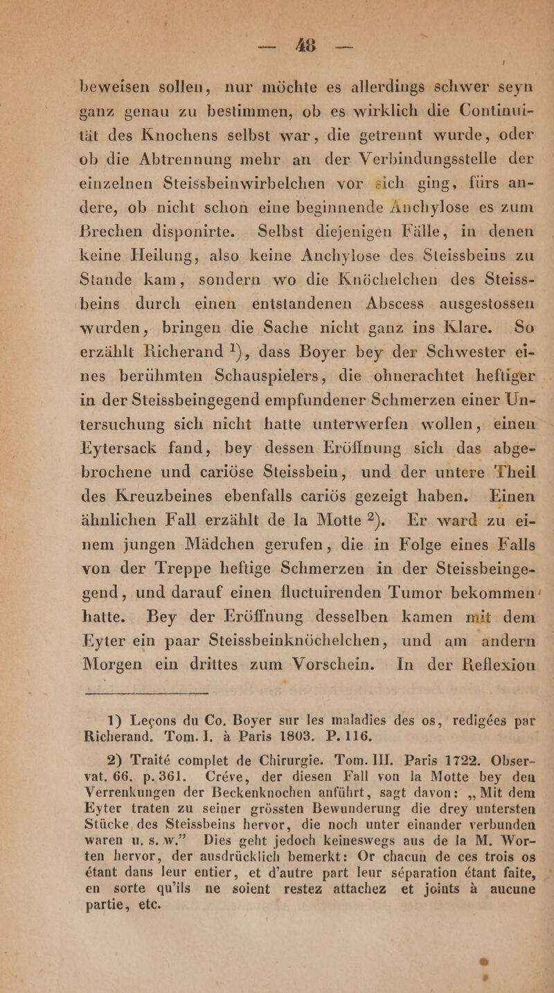 beweisen sollen, nur möchte es allerdings schwer seyn ganz genau zu bestimmen, ob es wirklich die Gontinui- tät des Knochens selbst war, die getrennt wurde, oder ob die Abtrennung mehr an der Verbindungsstelle der einzelnen Steissbeinwirbelchen vor sich ging, fürs an- dere, ob nicht schon eine beginnende Anchylose es zum Brechen disponirte. Selbst diejenigen Fälle, in denen keine Heilung, also keine Anchylose des Steissbeins zu Stande kam, sondern wo die Knöchelchen des Steiss- ‚beins durch einen entstandenen Abscess ausgestossen wurden, bringen die Sache nicht ganz ins Klare. So erzählt Richerand !), dass Boyer bey der Schwester ei- nes berühmten Schauspielers, die ohnerachtet heftiger in der Steissbeingegend empfundener Schmerzen einer Un- tersuchung sich nicht hatte unterwerfen wollen, einen Eytersack fand, bey dessen Eröffnung sich das abge- brochene und cariöse Steissbein, und der untere Theil des Kreuzbeines ebenfalls cariös gezeigt haben. Einen ähnlichen Fall erzählt de la Motte 2). Er ward zu ei- nem jungen Mädchen gerufen, die in Folge eines Falls von der Treppe hefüge Schmerzen in der Steissbeinge- gend, und darauf einen fluctuirenden Tumor bekommen’ hatte. Bey der Eröffnung desselben kamen mit dem Eyter ein paar Steissbeinknöchelchen, und am ‚andern Morgen ein drittes zum Vorschein. In der Reflexion 1) Lecons du Co. Boyer sur les maladies des os, redigees par Richerand. Tom.]. a Paris 1803. P. 116, 2) Traite complet de Chirurgie. Tom. Ill. Paris 1722. Obser- vat. 66. p.36l. Creve, der diesen Fall von la Motte bey den Verrenkungen der Beckenknochen anführt, sagt davon: „Mit dem Eyter traten zu seiner grössten Bewunderung die drey untersten Stücke. des Steissbeins hervor, die noch unter einander verbunden waren u.s.Ww.” Dies geht jedoch keineswegs aus de la M. Wor- ten hervor, der ausdrücklich bemerkt: Or chacun de ces trois os etant dans leur entier, et d’autre part leur separation etant faite, en sorte qu’ils ne soient restez attachez et joints A aucune partie, etc.