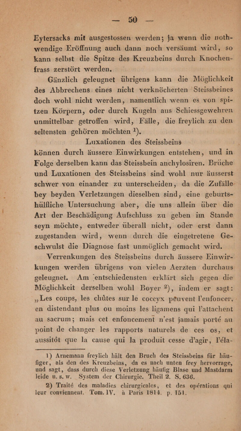 BR. a Eytersacks mit ausgestossen werden; ja wenn die noth- wendige Eröffnung auch dann noch versäumt wird, so kann selbst die Spitze des Kreuzbeins durch Knochen- frass zerstört werden. Gänzlich geleugnet übrigens kann die Möglichkeit des Abbrechens: eines nicht verknöcherten 'Steissbeines doch wohl nicht werden, namentlich wenn es von spi- tzen Körpern, oder durch Kugeln aus Schiessgewehren unmittelbar getroffen wird, Fälle, die freylich zu den seltensten gehören möchten ?). Luxationen des Steissbeins können durch äussere Einwirkungen entstehen, und in Folge derselben kann das Steissbein anchylosiren. Brüche und Luxationen des Steissbeins sind wohl nur äusserst schwer von einander zu unterscheiden, da die Zufälle bey beyden Verletzungen dieselben sind, eine geburts- hülfliche Untersuchung aber, die uns allein über die Art der Beschädigung Aufschluss zu geben im Stande seyn möchte, entweder überall nicht, oder erst dann zugestanden wird, wenn durch die eingetretene Ge- schwulst die Diagnose fast unmöglich gemacht wird. Verrenkungen des Steissbeins durch äussere Einwir- kungen werden übrigens von vielen Aerzten durchaus geleugnet. Am ‘entschiedensten erklärt sich gegen die Möglichkeit derselben wohl Boyer 2), indem er sagt: „Les coups, les chütes sur le coccyx p£uvent l’enfoncer, en distendant plus ou moins les ligamens qui V’attachent au sacrum; mais cet enfoncement n’est jamais porte au point de changer les rapports naturels de ces os, et aussitöt que la cause qui la produit cesse d’agir, V’ela- 1) Arnemann freylich hält den Bruch des Steissbeins für häu- figer, als den des Kreuzbeins, da es nach unten frey hervorrage, und sagt, dass durch diese Verletzung häufig Blase und Mastdarm leide u.s.w. System der Chirurgie. Theil 2. S. 636. 2) Trait&amp; des maladies chirurgicales, et des op6rations qui leur eonviennent. Tom. 1V. a Paris 1814. p. 151.