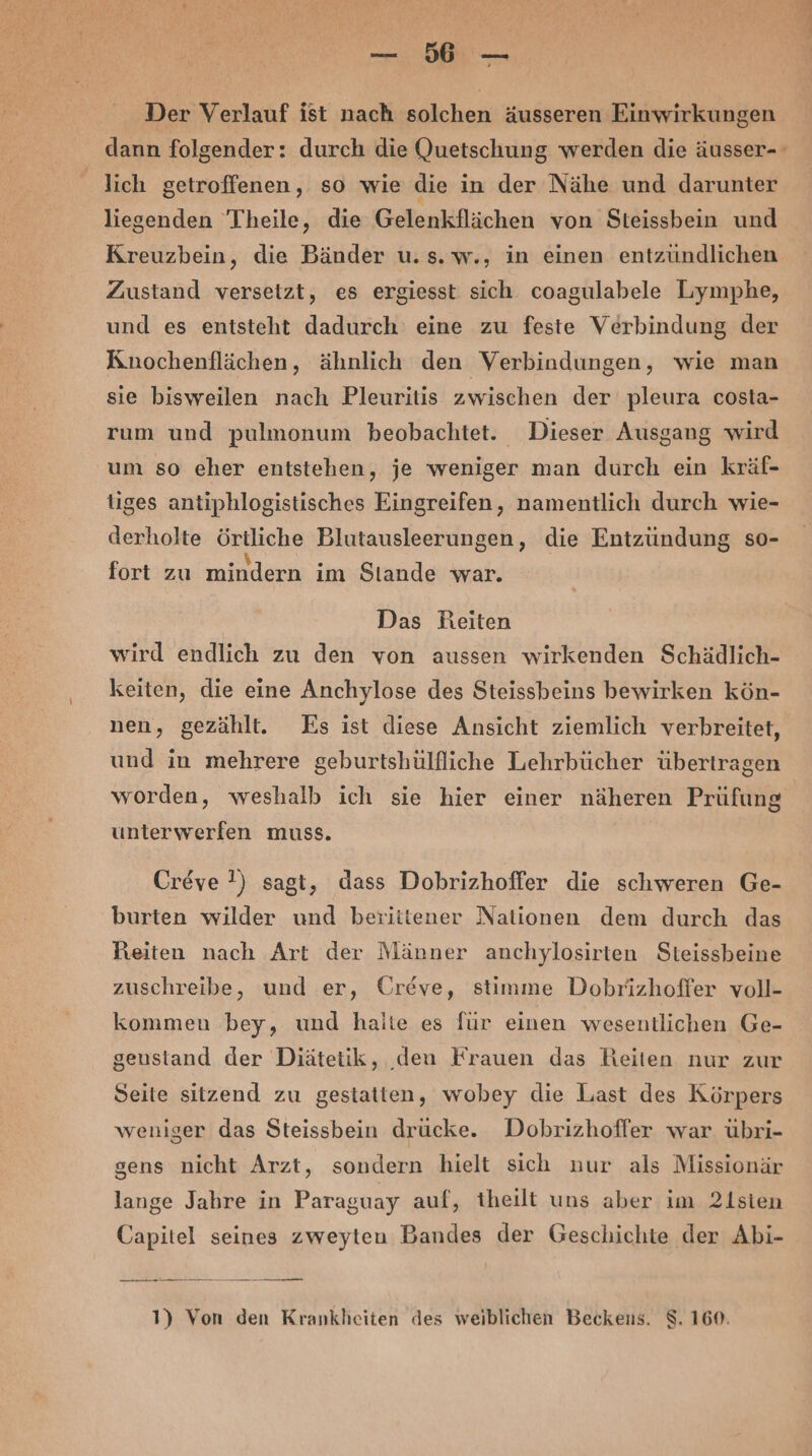 u Der Verlauf ist nach solchen äusseren Einwirkungen dann folgender: durch die Quetschung werden die äusser- lich getroffenen, so wie die in der Nähe und darunter liegenden Theile, die Gelenkflächen von Steissbein und Kreuzbein, die Bänder u.s. w., in einen entzündlichen Zustand versetzt, es ergiesst sich coagulabele Lymphe, und es entsteht dadurch eine zu feste Verbindung der Knochenflächen, ähnlich den Verbindungen, wie man sie bisweilen nach Pleuritis zwischen der pleura costa- rum und pulmonum beobachtet. Dieser Ausgang wird um so eher entstehen, je weniger man durch ein kräf- tiges antiphlogistisches Eingreifen, namentlich durch wie- derholte örtliche Blutausleerungen, die Entzündung so- fort zu mindern im Stande war. Das Reiten wird endlich zu den von aussen wirkenden Schädlich- keiten, die eine Anchylose des Steissbeins bewirken kön- nen, gezählt. Es ist diese Ansicht ziemlich verbreitet, und in mehrere geburtshülfliiche Lehrbücher übertragen worden, weshalb ich sie hier einer näheren Prüfung unterwerfen muss. Creve !) sagt, dass Dobrizhoffer die schweren Ge- burten wilder und betiitener Nationen dem durch das Reiten nach Art der Männer anchylosirten Steissbeine zuschreibe, und er, Ureve, stimme Dobrizhoffer voll- kommen bey, und halte es für einen wesentlichen Ge- geustand der Diätetik, ‚deu Frauen das Reiten nur zur Seite sitzend zu gestatten, wobey die Last des Körpers weniger das Steissbein drücke. Dobrizhoflfer war. übri- sens nicht Arzt, sondern hielt sich nur als Missionär lange Jabre in Paraguay auf, theilt uns aber im 21sien Capitel seines zweyten Bandes der Geschichte der Abi-