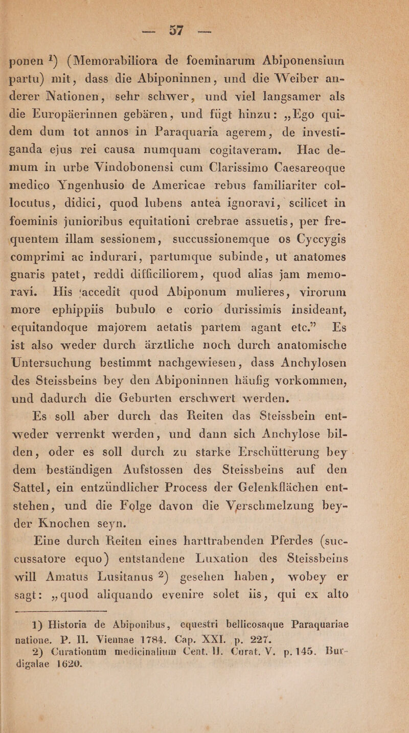 derer Nationen, sehr schwer, und viel langsamer als die Europäerinnen gebären, und fügt hinzu: „Ego qui- dem dum tot annos in Paraquaria agerem, de investi- mum in urbe Vindobonensi cum Clarissimo Caesareoque medico Yngenhusio de Americae rebus familiariter col- locutus, didieci, quod lubens antea ignoravi, scilicet in foeminis junioribus equitationi crebrae assuelis, per fre- comprimi ac indurari, partumque subinde, ut anatomes gnaris patet, reddi difficiliorem, quod alias jam memo- ravi. His ‘accedit quod Abiponum mulieres, virorum more ephippiiss bubulo e corio durissimis insideant, equitandoque majorem aetatis partem agant etc.” Es ist also weder durch ärztliche noch durch anatomische Untersuchung bestimmt nachgewiesen, dass Anchylosen und dadurch die Geburten erschwert werden. Es soll aber durch das Reiten das Steissbein ent- weder verrenkt werden, und dann sich Anchylose bil- den, oder es soll durch zu starke Erschütterung bey - dem beständigen Aufstossen des Steissbeins auf den Sattel, ein entzündlicher Process der Gelenkflächen ent- stehen, und die Folge davon die Verschmelzung bey- der Knochen seyn. Eine durch Reiten eines harttrabenden Pferdes (suc- cussatore equo) entstandene Luxation des Steissbeins will Amatus Lusitanus 2) gesehen haben, wobey er sagt: „quod aliquando evenire solet iis, qui ex alto 1) Historia de Abiponibus, equestri bellicosaque Paraquariae natione. P. 11. Viennae 1784. Cap. XXI. p. 227. 2) Curationum medicinalium Cent. 1. Ourat. V. p.145. Bur- digalae 1620.